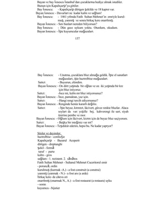 Bayan ve bay İonescu İstanbul’dan çocuklarına hediye almak istediler.
Bunun için Kapalıçarşı’ya gittiler.
Bay İonescu: - Kapalıçarşı dörtgen şekilde ve 18 kapısı var.
Bayan İonescu: - Duvarları ne kadar kalın ve sağlam!
Bay İonescu: - 1461 yılında Fatih Sultan Mehmet’in emriyle kurul-
muş, yanmış ve sonra birkaç kere onarılmış.
Bayan İonescu: - Sen bunları nereden biliyorsun?
Bay İonescu: - Dün gece uykum yoktu. Oturdum, okudum.
Bayan Ionescu: - İşte kuyumcular mağazaları.
137
Bay İonescu: - Unutma, çocuklara bluz almağa geldik. İşte el sanatları
mağazaları, işte hazırelbise mağazaları.
Satıcı: - Buyurun, efendim.
Bayan İonescu: - On dört yaşında bir oğlan ve on iki yaşında bir kız
için bluz istiyoruz.
Satıcı: -İnce mi, kalın mı bluz istiyorsunuz?
Bayan İonescu: - İnce, pamuktan, yaz için.
Satıcı: - Hangi rengi tercih ediyorsunuz?
Bayan İonescu: - Renginde henüz kararlı değiliz.
Satıcı: - İşte beyaz, kırmızı, lâcivert, güvez renkte bluzlar. Alaca
soyları da var: yeşille bej, kahverengi ile sarı, siyah
üzerine pembe ve mor.
Bayan İonescu: - Oğlum için lâcivert, kızım için de beyaz bluz seçiyorum.
Satıcı: - Başka bir isteğiniz var mı?
Bayan İonescu: - Teşekkür ederim, hepsi bu. Ne kadar yapıyor?
Sözler ve deyimler:
hazırelbise - confecţie
Kapalıçarşı - Bazarul Acoperit
dörtgen - dreptunghi
şekil - formă
taraf - parte
kalın - gros
sağlam - 1. rezistent. 2. sănătos
Fatih Sultan Mehmet - Sultanul Mehmet Cuceritorul emir
- poruncă, ordin
kurulmuş (kurmak -A.) - a fost construit (a construi)
yanmış (yanmak - N.) - a fost ars (a arde)
birkaç kere- de câteva ori
onarılmış (onarmak N., A.) - a fost restaurat (a restaura) uyku
- somn
kuyumcu - bijutier
 