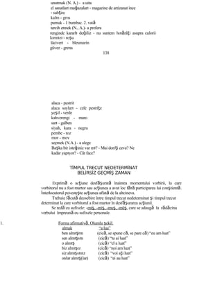 unutmak (N. A.) - a uita
el sanatları mağazaları - magazine de artizanat ince
- subţire
kalın - gros
pamuk - 1 bumbac. 2. vată
tercih etmek (N., A.)- a prefera
renginde kararlı değiliz - nu suntem hotărâţi asupra culorii
kırmızı - roşu
lâcivert - bleumarin
güvez - grena
138
alaca - pestrit
alaca soyları - cele pestriţe
yeşil - verde
kahverengi - maro
sarı - galben
siyah, kara - negru
pembe - roz
mor - mov
seçmek (N.A.) - a alege
Başka bir isteğiniz var mı? - Mai doriţi ceva? Ne
kadar yapıyor? - Cât face?
TİMPUL TRECUT NEDETERMİNAT
BELİRSİZ GEÇMİŞ ZAMAN
Exprimă o acţiune desf şă urată înaintea momentului vorbirii, la care
vorbitorul nu a fost martor sau acţiunea a avut loc fără participarea lui conştientă.
İnterlocutorul povesteşte acţiunea aflată de la altcineva.
Trebuie făcută deosebire între timpul trecut nedeterminat şi timpul trecut
determinat la care vorbitorul a fost martor în desf şă urarea acţiunii.
Se redă cu sufixele: -mış, -miş, -muş, -müş, care se adaugă la rădăcina
verbului împreună cu sufixele personale.
1. Forma afirmativă. Olumlu şekil.
almak “a lua”
ben almışım (cică, se spune că, se pare că) “eu am luat”
sen almışsın (cică) “tu ai luat”
o almış (cică) “el a luat”
biz almışız (cică) “noi am luat”
siz almışsınız (cică) “voi aţi luat”
onlar almış(lar) (cică) “ei au luat”
 