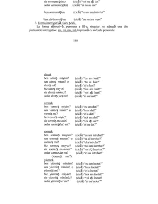 siz vermemişsiniz (cică) “voi nu aţi dat”
onlar vermemiş(ler) (cică) “ei nu au dat”
ben sormamışım (cică) “eu nu am întrebat”
ben yürümemişim (cică) “eu nu am mers”
3. Forma interogativă. Soru şekli.
La forma afirmativă, persoana a III-a, singular, se adaugă una din
particulele interogative mı, mi, mu, mü împreună cu sufixele personale.
140
almak
ben almış mıyım?
sen almış mısın? o
almış mı?
biz almış mıyız?
siz almış mısınız?
onlar almış(lar) mı?
vermek
ben vermiş miyim?
sen vermiş misin? o
vermiş mi?
biz vermiş miyiz?
siz vermiş misiniz?
onlar vermiş(ler) mi?
sormak
ben sormuş muyum?
sen sormuş musun? o
sormuş mu?
biz sormuş muyuz?
siz sormuş musunuz?
onlar sormuşlar mı?
(sormuş mu?)
yüzmek
ben yüzmüş müyüm?
sen yüzmüş müsün? o
yüzmüş mü?
biz yüzmüş müyüz?
siz yüzmüş müsünüz?
onlar yüzmüşler mi?
(cică) “eu am luat?”
(cică) “tu ai luat?”
(cică) “el a luat?
(cică) “noi am luat?”
(cică) “voi aţi luat?”
(cică) “ei au luat?”
(cică) “eu am dat?”
(cică) “tu ai dat?”
(cică) “el a dat?”
(cică) “noi am dat?”
(cică) “voi aţi dat?”
(cică) “ei au dat?”
(cică) “eu am întrebat?”
(cică) “tu ai întrebat?”
(cică) “el a întrebat?”
(cică) “noi am întrebat?”
(cică) “voi aţi întrebat?”
(cică) “ei au întrebat?”
(cică) “eu am înotat?”
(cică) “tu ai înotat?”
(cică) “el a înotat?’
(cică) “noi am înotat?”
(cică) “voi aţi înotat?
(cică) “ei au înotat?”
 