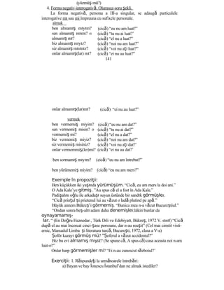 (yüzmüş mü?)
4. Forma negativ-interogativă. Olumsuz-soru şekli.
La forma negativă, persona a III-a singular, se adaugă particulele
interogative mı sau mi împreuna cu sufixele personale.
almak
ben almamış mıyım?
sen almamış mısın? o
almamış mı?
biz almamış mıyız?
siz almamış mısınız?
onlar almamış(lar) mı?
onlar almamış(lar)mı?
vermek
ben vermemiş miyim?
sen vermemiş misin? o
vermemiş mi?
biz vermemiş miyiz?
siz vermemiş misiniz?
(cică) “eu nu am luat?”
(cică) “tu nu ai luat?’
(cică) “el nu a luat?”
(cică) “noi nu am luat?”
(cică) “voi nu aţi luat?”
(cică) “ei nu au luat?”
141
(cică) “ei nu au luat?”
(cică) “eu nu am dat?”
(cică) “tu nu ai dat?”
(cică) “el nu a dat?”
(cică) “noi nu am dat?”
(cică) “voi nu aţi dat?’
onlar vermemmiş(ler)mi? (cică) “ei nu au dat?’
ben sormamış mıyım? (cică) “eu nu am întrebat?”
ben yürümemiş miyim? (cică) “eu nu am mers?”
Exemple în propozi ii:ţ
Ben küçükken iki yaşında yürümüşüm. “Cică, eu am mers la doi ani.”
O Ada Kale’ye gitmiş. ”Au spus că el a fost în Ada Kale.”
Padişahın oğlu ile arkadaşı suyun üstünde bir sandık görmüşler.
“Cică prinţul şi prietenul lui au văzut o ladă plutind pe apă.”
Büyük annem Bükreş’i görmemiş. “Bunica mea n-a văzut Bucureştiul.”
“Ondan sonra beş-altı adam daha denemişler,lâkin bunlar da
oynayamamış-
lar. “ (En Doğru Haznedar , Türk Dili ve Edebiyatı, Bükreş, 1972 V. sınıf) “Cică
după el au mai încercat cinci-şase persoane, dar n-au reuşit” (Cel mai cinstit visti-
ernic, Manualul Limba şi literatura turcă, Bucureşti, 1972, clasa a V-a)
Şoför kazayı görmüş mü? “Şoferul a văzut accidentul?”
Biz bu evi almamış mıyız? (Se spune că, A spus că) casa aceasta noi n-am
luat-o?”
Onlar harp görmemişler mi? “Ei n-au cunoscut războiul?’
Exerci ii:ţ 1. Răspundeţi la următoarele întrebări:
a) Bayan ve bay İonescu İstanbul’dan ne almak istediler?
 