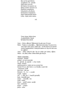 Ben sizi her gün bilerim.
Tezgâhımın bir yanında
Hepsi durur sıra sıra:
Bir bıçkım, bir testerem var,
Birkaç rendem, köserem var.
Ölçülerim, pergellerim,
Gönyelerim, cetvellerim,
Kıskaçlarım, kerpedenim,
Hepsi mükemmeldir benim.
Çekiç, törpü, keski, kalem,
143
Torna, burgu, bütün elzem
Avadanlıklardır. Haydi,
İş başına biraz şimdi.
Anne: - Aferin, oğluma! Öğretmenin bu gün sana 10 yazar.
Metin: - Nerde-e-e, anneciğim… Öğretmen öyle kolay 10 yazar mı in-
sana? Şiiri ezber söyle! Tahlil yap! Tevfik Fikret’in en önemli
eserleri hangileridirler? Edebiyata katkısı ne? diye bir sürü soru-
lar yağdırır.
Anne: - Ablan sadece10 aldı. Sen de ondan geri kalma, oğlum.
Metin: - Ah, ablan, ablan! Ablam bütün gün okuyor.
Sözler ve deyimler:
marangoz - tâmplar
çalışan - cel care munceşte
iş görmek, iş yapmak - a face treaba
zanaat - meserie
yapılmıyacak iş - treaba care nu se poate face
üremek (N.Loc.,Abl, İnstr.)- a se înmulţi, a spori âlet
- instrument, sculă
birer birer - câte unu
bilemek ( N., A.) - a ascuţi
tezgâh - tejghea
sıra - 1. rând, şir. 2. bancă (şcolară).
bıçkı - ferestrău mare
testere - ferestrău mic
rende - rindea
kösere - piatră pentru ascuţit
ölçü - centimetru
pergel - compas
gönye - echer
 