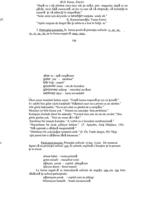 (R.H. Karay, Zincir)
“După ce v-aţi plimbat cinci-zece zile pe străzi, prin magazine, după ce nu
găsiţi nicio faţă cunoscută, un loc cu care să vă obişnuiţi, vă închideţi în
cameră şi vă adânciţi în singurătate.”
“Sular senin için akıyordu ve sevdiğin maşuka sende idi.”
(Y. K. Karaosmanoğlu, Yunus Emre)
“Apele curgeau de dragul tău şi iubita ta a fost în fiinţa ta.”
3. Participiul aoristului. În forma pozitivă primeşte sufixele: -r, -ar. -er,
-ır, -ir, -ur, -ür, iar în forma negativă -maz, -mez.
146
akar su - apă curgătoare
güler yüz - zâmbitor”
bilir kişi - expert”
güvenilir insan - om de încredere
görünmez mikrop - microbul nevăzut
satılmaz eşya - lucru nevandabil
Okur-yazar insanları herkes sayar. “Toată lumea respectă pe cei cu şcoală.”
Ev sahibi bizi güler yüzle karşıladı.“Stăpânul casei ne-a primit cu un zâmbet.”
Alır gözle bakmadım. “Nu m-am uitat cu gândul de a cumpăra.”
Meseleyi iyi bilir kimse yok. “ Nimeni nu cunoaşte bine problema.”
Komşum sözünde durur bir adamdır. “Vecinul meu este un om de cuvânt.” Onu
görür gözüm yok. “Nici nu vreau să-l văd.”
Sarsılmaz bir inançla konuştu. “A vorbit cu o încredere nezdruncinată.”
“Dayanılmaz bir sıcak çöküyor üstüme.” (T. Apaydın, Ateş Düşünce, 136)
“Mă cuprinde o căldură insuportabilă.”
“Dönülmez bir yolculuğun içindesin artık.” (E. Öz, Yankı dergisi, 49) “Deja
eşti pornit într-o călătorie fără întoarcere.”
4. Participiul prezent. Primeşte sufixele -(y)an, -(y)en. De remarcat
faptul că nu primeşte sufixul -yor. În schimb, exprimă o însuşire şi în prezent
şi în trecut.
alınan haber - vestea primită
gelen misafir - musafirul venit
ağlayan çocuk - copilul plângăcios
işleyen demir - fierul muncit
La forma negativă se intercalează sufixele de negaţie -ma sau -me între
rădăcină şi sufixul participiului.
ağlamayan çocuk - copilul care nu plânge
bilinmeyen hastalık - boala necunoscută
 