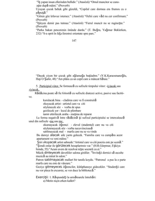 “İş yapan insan ellerinden bellidir.” (Atasözü) “Omul muncitor se cuno-
aşte după mâini.” (Proverb)
Uyuyan çocuk bebek gibi güzeldi, “Copilul care dormea era frumos ca o
păpuşă.”
“Gören göz kılavuz istemez.” (Atasözü) “Ochii care văd nu cer confirmare.”
(Proverb)
“İşleyen demir pas tutmaz.” (Atasözü) “Fierul muncit nu se rugineşte.”
(Proverb)
“Parka bakan pencerenin önünde durdu.” (T. Buğra, Yağmur Beklerken,
232) “S-a oprit în faţa ferestrei orientate spre parc.”
147
“Dayak yiyen bir çocuk gibi ağlamağa başladım.” (Y.K.Karaosmanoğlu,
Hep O Şarkı, 48) “Am plâns ca un copil care a mâncat bătaie.”
5. Participiul viitor. Se formează cu sufixele timpului viitor: -(y)acak sau
-(y)ecek.
Rădăcina poate să fie folosită cu sufixele diatezei active, pasive sau factiti-
ve.
kurulacak bina - cladirea care va fi construită
okuyacak artist - artistul care va citi
söylenecek söz - vorba de spus
gezilecek yer - locul de plimbare
tamir ettirilecek araba - maşina de reparat
La forma negativă între rădăcină şi sufixul participiului se intercalează
unul din sufixele -ma sau me.
okumayacak öğrenci - elevul (studentul) care nu va citi
söylenmeyecek söz - vorba necuviincioasă
satılmayacak mal - marfa care nu se va vinde
Bu daireyi alacak aile yarın gelecek. “Familia care va cumpăra acest
apartament va veni mâine.”
Şiiri okuyacak artist sahnede.“Artistul care va citi poezia este pe scenă.”
“Şimdi onlar ile görülecek hesaplarımız var.” (H.R.Gürpınar, Eşkiya
İninde, 55) ”Acum avem de rezolvat nişte socoteli cu ei.”
Müzik dinleyecek davetliler salona girdiler. “İnvitaţii dornici să asculte
muzică au intrat în salon.”
Patron satılmayacak malları bir tarafa koydu. “Patronul a pus la o parte
marfa care nu este de vânzare.”
Geziye gitmeyecek öğrenciler, kütüphaneye gidecekler. “Studenţii care
nu vor pleca în excursie, se vor duce la bibliotecă.”
Exerci ii:ţ 1. Răspundeţi la următoarele întrebări:
a) Metin niçin erken kalktı?
 