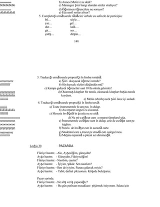 aaaaaaaaaa b) Annesi Metin’e ne dedi?
bbbbbbbbbb c) Marangoz şiiri hangi alandan sözler sıralıyor?
cccccccccc d) Öğretmen öğrencilere ne soruyor?
dddddddddd e) Eda nasıl notlar alıyor?
5. Completaţi următoarele rădăcini verbale cu sufixele de participiu:
bil… söyle…
yaz… gel…
dur… kalk…
git… sor…
çalış… düşün…
148
3. Traduceţi următoarele propoziţii în limba română:
eeeeeeeeee a) Şiiri okuyacak öğrenci nerede?
ffffffffff b) Söyleyecek sözleri düşündün mü?
c) Kampa gidecek öğrenciler saat 10’da okula gelsinler!
gggggggggg d) Okunmuş kitapları bir tarafa, okunacak kitapları başka tarafa
hhhhhhhhhh koydum.
iiiiiiiiii e) Metin ezberleyecek şiiri önce iyi anladı.
4. Traduceţi următoarele propoziţii în limba turcă:
jjjjjjjjjj a) Toate instrumentele le-am pus în dulap.
kkkkkkkkkk b) Au reparat singuri cu ciocanul.
llllllllll c) Meseria învăţată în şcoala nu se uită.
mmmmmmmmmm d) Nu mi-a plăcut cum a reparat tâmplarul uşa.
nnnnnnnnnn e) İnstrumentele curăţate sunt în dulap, cele de curăţat sunt pe
oooooooooo tejghea.
pppppppppp f) Poezia de învăţat este în această carte.
qqqqqqqqqq g) Studentul care a trecut pe stradă este colegul meu.
rrrrrrrrrr h) Maşina reparată a plecat azi dimineaţă.
Lecţia 30 PAZARDA
Fikriye hanım: - Alo, Ayşeciğim, günaydın!
Ayşe hanım: - Günaydın, Fikriyeciğim!
Fikriye hanım: - Nasılsın, canım?
Ayşe hanım: - İyiyim, şükür. Sen nasılsın?
Fikriye hanım: - Ben de iyiyim. Pazara gidecek miyiz?
Ayşe hanım: - Tabiî, derhal çıkıyorum. Köşede buluşuruz.
Pazar yerinde.
Fikriye hanım: - Ne alış veriş yapacağız?
Ayşe hanım: - Bu gün patlıcan musakkası pişirmek istiyorum. Salata için
 