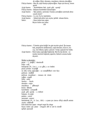 de soğan, biber, domates, maydanoz, dereotu alacağım.
Fikriye hanım: - Ben de yeşil fasulye pişireceğim. Supa için havuç, limon
gerek.
Ayşe hanım: - Karnıbahara bak, çiçek gibi açmış!
Fikriye hanım: - Boşuna karnıbahar dememişler.
Ayşe hanım: - İşte patates, sarmısak. Fasulye yemeğine sarmısak alma-
yacak mısın?
Fikriye hanım: - A, evet. İyi ki, hatırlattın.
Ayşe hanım: - Sabah kahvaltısı için zeytin, şeftali almam lâzım.
Satıcı: - Kara üzüm kan yapar,
Beyaz üzüm can yakar.
149
Fikriye hanım: - Üzümler güzel değil, bu gün incirler güzel. Şu insana
bak, poşetlerini doldurmuş: yeşil domates, kereviz, ha-
vuç, mor lâhana, şeker, pancarı. Turşu yapacak her halde.
Ayşe hanım: - Âlem turşu yapmağa başlamış. Ben bu işi ekimin so-
nunda, kasımın başında yaparım, baharın sonuna kadar
dayanır.
Sözler ve deyimler:
pazar - 1. piaţă.2. duminică
köşe - colţ
buluşmak (N., Loc.) - a se găsi, a se întâlni
pazar yerinde - în piaţă
ne alış veriş yapacağız - ce cumpărături vom face
patlıcan - vânătă
patlıcan musakkası - musaca de vinete
soğan - ceapă
biber - ardei
fasulye - fasole
domates - roşie
maydanoz - pătrunjel
limon - lămâie
karnıbahar - conopidă
çiçek gibi açmış - a înflorit
boşuna - în zadar
patates - cartof
sarmısak - usturoi
hatırlatmak (N., A. Loc., Abl.) - a pune pe cineva să-şi aducă aminte
zeytin - măslină
kara üzüm kan yapar - strugrii negri fac sânge
beyaz üzüm can yakar - strugurii albi te ard la inimă
şeftali -piersică
 