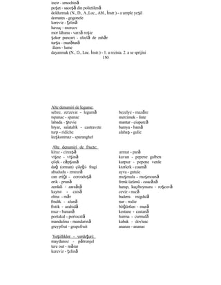 incir - smochină
poşet - sacoşă din polietilenă
doldurmak (N., D., A.,Loc., Abl., İnstr.) - a umple yeşil
domates - gogonele
kereviz - ţelină
havuç - morcov
mor lâhana - varză roşie
şeker pancarı - sfeclă de zahăr
turşu - murătură
âlem - lume
dayanmak (N., D., Loc. İnstr.) - 1. a rezista. 2. a se sprijini
150
Alte denumiri de legume:
sebze, zerzevat - legumă
ıspanac - spanac
labada - ştevie
hıyar, salatalık - castravete
turp - ridiche
kuşkonmaz - sparanghel
Alte denumiri de fructe:
kiraz - cireaşă
vişne - vişină
çilek - căpşună
dağ (orman) çileği- fragi
ahududu - zmeură
can eriği - corcoduşă
erik - prună
zerdali - zarzără
kayısı - caisă
elma - măr
fındık - alună
fıstık - arahidă
muz - banană
portakal - portocală
mandalina - mandarină
greypfrut - grapefruit
Yeşillikler - verdeţuri:
maydanoz - pătrunjel
tere out - mărar
kereviz - ţelină
bezelye - mazăre
mercimek - linte
mantar - ciupercă
bamya - bamă
alabaş - gulie
armut - pară
kavun - pepene galben
karpuz - pepene verde
kızılcık - coarnă
ayva - gutuie
muşmula - moşmoană
frenk üzümü - coacăză
harup, keçiboynuzu - roşcovă
ceviz - nucă
badem- migdală
nar - rodie
böğürtlen - mură
kestane - castană
hurma - curmală
kabak - dovleac
ananas - ananas
 