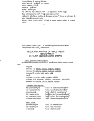 Expresii legate de legume şi fructe:
sebze bahçesi - grădină de legume
meyve bahçesi - livadă
bahçıvan -grădinar
manav - zarzavagiu
Ne sebze ve meyveleriniz var? - Ce legume şi fructe aveţi?
Taze sebzeleriniz var mı? - Aveţi legume proaspete?
Lütfen, bir kilo biber, bir kilo da domates veriniz.-Vă rog, un kilogram de
ardei şi un kilogram de roşii.
Kavun, karpuz nerede satılır? - Unde se vinde pepene galben şi pepene
verde?
151
Kuru üzümün kilosu kaça? - Cât costă kilogramul de stafide? Kuru
yemişiniz var mı? - Aveţi fructe uscate?
PREDİCATUL NOMİNAL LA TİMPUL TRECUT
NEDETERMİNAT
EK FİİLİNİN BELİRSİZ GEÇMİŞ ZAMANI
1. Forma afirmativă. Olumlu şekil.
Se formează cu numele predicativ şi următoarele forme verbale copula-
tive:
singular
persoana I-a -mışım, -mişim, -muşum, -müşüm
persoana II-a mışsın, -mişsin, -muşsun, -müşsün
persoana III-a -mış, -miş, -muş, -müş
plural
persoana I-a -mışız, -mişiz, -muşuz, -müşüz
persoana II-a -mışsınız, mişsiniz, -muşsunuz, -müşsünüz
persoana III-a -mışlar, -mişler, muşlar, -müşler
yaramaz “neastâmpărat”
ben yaramazmışım “(cică) eu am fost neastâmpărat”
sen yaramazmışsın “(cică) tu ai fost neastâmpărat”
o yaramazmış “(cică) el a fost neastâmpărat”
biz yaramazmışız “(cică) noi am fost neastâmpăraţi”
siz yaramazmışsınız “(cică) voi aţi fost neastâmpăraţi”
onlar yaramazmışlar “(cică) ei au fost neastâmpăraţı”
temiz “curat”
ben temizmişim “(cică) eu am fost curat”
sen temizmişsin “(cică) tu ai fost curat”
o temizmiş “(cică) el a fost curat”
 