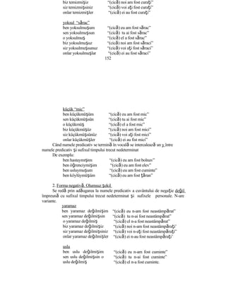 biz temizmişiz “(cică) noi am fost curaţi”
siz temizmişsiniz “(cică) voi aţi fost curaţi”
onlar temizmişler “(cică) ei au fost curaţi”
yoksul “sărac”
ben yoksulmuşum “(cică) eu am fost sărac”
sen yoksulmuşsun “(cică) tu ai fost sărac”
o yoksulmuş “(cică) el a fost sărac”
biz yoksulmuşuz “(cică) noi am fost săraci”
siz yoksulmuşsunuz “(cică) voi aţi fost săraci”
onlar yoksulmuşlar “(cică) ei au fost săraci”
152
küçük “mic”
ben küçükmüşüm “(cică) eu am fost mic”
sen küçükmüşsün “(cică) tu ai fost mic”
o küçükmüş “(cică) el a fost mic”
biz küçükmüşüz “(cică) noi am fost mici”
siz küçükmüşsünüz “(cică) voi aţi fost mici”
onlar küçükmüşler “(cică) ei au fist mici”
Când numele predicativ se termină în vocală se intercalează un y între
numele predicativ şi sufixul timpului trecut nedeterminat
De exemplu:
ben hastaymışım “(cică) eu am fost bolnav”
ben öğrenciymişim “(cică) eu am fost elev”
ben usluymuşum “(cică) eu am fost cuminte”
ben köylüymüşüm “(cică) eu am fost ţăran”
2. Forma negativă. Olumsuz şekil
Se redă prin adăugarea la numele predicativ a cuvântului de negaţie değil
împreună cu sufixul timpului trecut nedeterminat şi sufixele personale. N-are
variante.
yaramaz
ben yaramaz değilmişim
sen yaramaz değilmişsin
o yaramaz değilmiş
biz yaramaz değilmişiz
siz yaramaz değilmişsiniz
onlar yaramaz değilmişler
uslu
ben uslu değilmişim
sen uslu değilmişsin o
uslu değilmiş
“(cică) eu n-am fost neastâmpărat”
“(cică) tu n-ai fost neastâmpărat”
“(cică) el n-a fost neastâmpărat”
“(cică) noi n-am fost neastâmpăraţi’
“(cică) voi n-aţi fost neastâmpăraţi”
“(cică) ei n-au fost neastâmpăraţi’
“(cică) eu n-am fost cuminte”
“(cică) tu n-ai fost cuminte”
“(cică) el n-a fost cuminte.
 