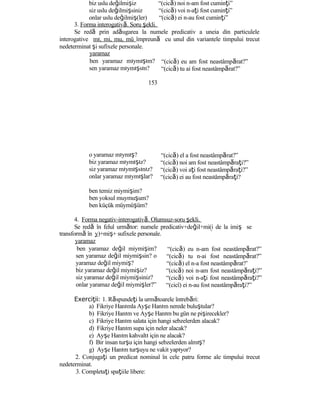 biz uslu değilmişiz “(cică) noi n-am fost cuminţi”
siz uslu değilmişsiniz “(cică) voi n-aţi fost cuminţi”
onlar uslu değilmiş(ler) “(cică) ei n-au fost cuminţi”
3. Forma interogativă. Soru şekli.
Se redă prin adăugarea la numele predicativ a uneia din particulele
interogative mı, mi, mu, mü împreună cu unul din variantele timpului trecut
nedeterminat şi sufixele personale.
yaramaz
ben yaramaz mıymışım?
sen yaramaz mıymışsın?
153
o yaramaz mıymış?
biz yaramaz mıymışız?
siz yaramaz mıymışsınız?
onlar yaramaz mıymışlar?
ben temiz miymişim?
ben yoksul muymuşum?
ben küçük müymüşüm?
“(cică) eu am fost neastâmpărat?”
“(cică) tu ai fost neastâmpărat?”
“(cică) el a fost neastâmpărat?”
“(cică) noi am fost neastâmpăraţi?”
“(cică) voi aţi fost neastâmpăraţi?”
“(cică) ei au fost neastâmpăraţi?
4. Forma negativ-interogativă. Olumsuz-soru şekli.
Se redă în felul următor: numele predicativ+değil+mi(i de la imiş se
transformă în y)+miş+ sufixele personale.
yaramaz
ben yaramaz değil miymişim?
sen yaramaz değil miymişsin? o
yaramaz değil miymiş?
biz yaramaz değil miymişiz?
siz yaramaz değil miymişsiniz?
onlar yaramaz değil miymişler?”
“(cică) eu n-am fost neastâmpărat?”
“(cică) tu n-ai fost neastâmpărat?”
“(cică) el n-a fost neastâmpărat?’
“(cică) noi n-am fost neastâmpăraţi?”
“(cică) voi n-aţi fost neastâmpăraţi?”
“(cicî) ei n-au fost neastâmpăraţi?”
Exerci ii:ţ 1. Răspundeţi la următoarele întrebări:
a) Fikriye Hanımla Ayşe Hanım nerede buluştular?
b) Fikriye Hanım ve Ayşe Hanım bu gün ne pişirecekler?
c) Fikriye Hanım salata için hangi sebzelerden alacak?
d) Fikriye Hanım supa için neler alacak?
e) Ayşe Hanım kahvaltı için ne alacak?
f) Bir insan turşu için hangi sebzelerden almış?
g) Ayşe Hanım turşuyu ne vakit yapıyor?
2. Conjugaţi un predicat nominal în cele patru forme ale timpului trecut
nedeterminat.
3. Completaţi spaţiile libere:
 