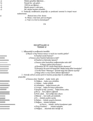 a) Dedem gençlikte öğretmen…
b) Pamuk Kız çok güzel…
c) 1998’de sen öğrenci…
d) Büyük annem o vakit genç…
e) Bir vakitler buraları ormanlık…
4. Traduceţi următoarele propoziţii cu predicatul nominal la timpul trecut
nedeterminat:
a) Bunicul meu a fost doctor.
b) Mama a luat mere, pere şi struguri.
c) Neş’e n-a fost la cinematograf?
154
RECAPİTULARE VI
TEKRAR VI
1. Răspundeţi la următoarele întrebări:
a) Bayan ve bay İonescu nereye ve neyle (ne vesaitle) gittiler?
ssssssssss b) İstanbul nerede bulunur?
tttttttttt c) İonescu ailesi İstanbul hakkında ne dedi?
uuuuuuuuuu d) İstanbul ne bakımdan ilginçtir?
vvvvvvvvvv e) İonescu ailesi hazırelbise mağazasından neler aldı?
wwwwwwwwww f) Hangi renkleri biliyorsunuz?
xxxxxxxxxx g) Romanya’da VII. sınıfta hangi dersler okunuyor?
yyyyyyyyyy h) Romanya’da resmî dil hangisidir? Başka hangi diller konuşulur?
zzzzzzzzzz i) Tevfik Fikret “Marangoz” şiirinde hangi âlet adlarını saymış?
aaaaaaaaaaa j) Hangi sebze ve meyvelerin adlarını öğrendiniz?
2. Folosiţi sufixul cazului potrivit înaintea postpoziţiei în următoarele
propoziţii:
a) İonescu ailesi İstanbul’… kadar trenle gitti.
bbbbbbbbbbb b) Mağaza… kadar yaya yürüdüler.
ccccccccccc c) Akşam… kadar çalıştık.
ddddddddddd d) Arkadaşım… başka kimsem yok.
eeeeeeeeeee e) Avrupa… başka bir kıtaya gidemedim.
fffffffffff f) Sergide üç-beş ziyaretçi… başka kimse yoktu.
ggggggggggg g) İki ay… beri yağmur yağmadı.
hhhhhhhhhhh h) Polis sabah… beri trafiği idare ediyor.
iiiiiiiiiii i) Bükreş’… beri trafik çok kalabalık.
jjjjjjjjjjj j) Ev… önünde çiçekler açmış.
kkkkkkkkkkk k) Babam… önünde saygıyla dururum.
lllllllllll l) Mağaza… önünde buluştuk.
mmmmmmmmmmm m) Servis… önünde telefon konuşması yaptı.
nnnnnnnnnnn n) Proje Enstitüsü’… önünde toplaştık,
ooooooooooo o) Mağaza… arkasında taksi durağı var.
 