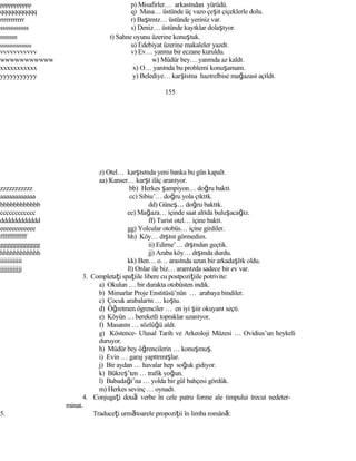 ppppppppppp p) Misafirler… arkasından yürüdü.
qqqqqqqqqqq q) Masa… üstünde üç vazo çeşit çiçeklerle dolu.
rrrrrrrrrrr r) Başımız… üstünde yeriniz var.
sssssssssss s) Deniz… üstünde kayıklar dolaşıyor.
ttttttttttt t) Sahne oyunu üzerine konuştuk.
uuuuuuuuuuu u) Edebiyat üzerine makaleler yazdı.
vvvvvvvvvvv v) Ev… yanına bir eczane kuruldu.
wwwwwwwwwww w) Müdür bey… yanında az kaldı.
xxxxxxxxxxx x) O… yanında bu problemi konuşamam.
yyyyyyyyyyy y) Belediye… karşısına hazırelbise mağazası açıldı.
155
z) Otel… karşısında yeni banka bu gün kapalı.
aa) Kanser… karşı ilâç aranıyor.
zzzzzzzzzzz bb) Herkes şampiyon… doğru baktı.
aaaaaaaaaaaa cc) Sibiu’… doğru yola çıktık.
bbbbbbbbbbbb dd) Güneş… doğru baktık.
cccccccccccc ee) Mağaza… içinde saat altıda buluşacağız.
dddddddddddd ff) Turist otel… içine baktı.
eeeeeeeeeeee gg) Yolcular otobüs… içine girdiler.
ffffffffffff hh) Köy… dışını görmedim.
gggggggggggg ii) Edirne’… dışından geçtik.
hhhhhhhhhhhh jj) Araba köy… dışında durdu.
iiiiiiiiiiii kk) Ben… o… arasında uzun bir arkadaşlık oldu.
jjjjjjjjjjjj ll) Onlar ile biz… aramızda sadece bir ev var.
3. Completaţi spaţiile libere cu postpoziţiile potrivite:
a) Okulun … bir durakta otobüsten indik.
b) Mimarlar Proje Enstitüsü’nün … arabaya bindiler.
c) Çocuk arabaların … koştu.
d) Öğretmen ögrenciler … en iyi şiir okuyanı seçti.
e) Köyün … bereketli topraklar uzanıyor.
f) Masanın … sözlüğü aldı.
g) Köstence- Ulusal Tarih ve Arkeoloji Müzesi … Ovidius’un heykeli
duruyor.
h) Müdür bey öğrencilerin … konuşmuş.
i) Evin … garaj yaptırmışlar.
j) Bir aydan … havalar hep soğuk gidiyor.
k) Bükreş’ten … trafik yoğun.
l) Babadağı’na … yolda bir gül bahçesi gördük.
m) Herkes sevinç … oynadı.
4. Conjugaţi două verbe în cele patru forme ale timpului trecut nedeter-
minat.
5. Traduceţi următoarele propoziţii în limba română:
 