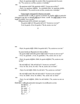- Hayır, bu apartman değil, bu enstitü. (Hàir, bu apartmàn deil, bu ensti-
tü.) “Nu, acesta nu e un bloc, aceasta e o ınstituţie.”
sau:
- Bu apartman mıdır? (Bu apartmàn mîdîr?) “Acesta este un bloc?”
- Hayır, bu apartman değildir, bu enstitüdür.(Hàir, bu apartmàn deildir,
bu enstitüdür.) “Nu, acesta nu este un bloc, aceasta este o instituţie.”
4. Forma negativ-interogativă. Olumsuz-soru şekli.
Această formă se redă cu ajutorul cuvântului de negaţie değil şi particulei
interogative mi, deci se adaugă değil mi în forma scurtă sau değil midir în forma
lungă. Se traduce “nu e, nu este?”
Răspunsul poate să fie afirmativ sau negativ.
- Bu gazete değil mi? (Bu gazète deìl mi?) “Acesta nu e un ziar?”
- Evet, bu gazete. (Evet, bu gazète.) ”Ba da, acesta e un ziar.”
15
sau:
- Hayır, bu gazete değil. (Hàiîr, bu gazète deìl.) “Nu, acesta nu e un ziar.”
Se poate întreba şi răspunde şi în felul următor:
- Bu gazete değil midir?(Bu gazète değìl midir?)“Acesta nu este un ziar?”
- Evet, bu gazetedir. ( Evet, bu gazètedir.) “Da, acesta este un ziar.”
sau:
- Hayır, bu gazete değildir. (Hàiîr, bu gazete değildir.)”Nu, acesta nu este
un ziar.”
- Bu otel değil mi? (Bu otèl deìl mi?) “Acesta nu e un hotel?”
- Evet, bu otel, (Evet, bu otèl.) “Ba da, acesta este un hotel.”
sau:
- Hayır, bu otel değil. (Hàiîr, bu otèl deil.) “Nu, acesta nu e un hotel.”
- Bu otel değil midir? (Bu otèl deìl midir?) “Acesta nu este un hotel?”
- Evet, bu oteldir. (Evet, bu otèldir.) “Da, acesta este un hotel.”
sau:
- Hayır, bu otel değildir. (Hàiîr, bu otèl deìldir.) “Nu, acesta nu este un
hotel.”
Exerci iiţ :1.Adăugaţi particulele interogative la următoarele cuvinte:
Bu öğrenci …?
Bu sıra …?
Bu çanta …?
Bu perde …?
Bu avcı …?
Bu ev …?
 