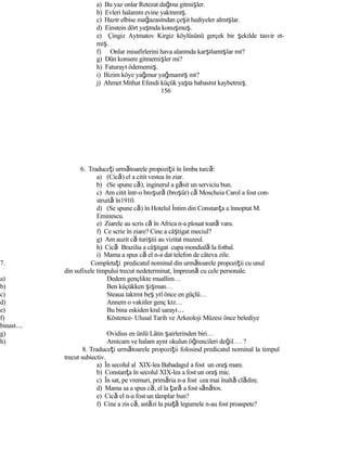 a) Bu yaz onlar Retezat dağına gitmişler.
b) Evleri halamın evine yakınmış.
c) Hazır elbise mağazasından çeşit hediyeler almışlar.
d) Einstein dört yaşında konuşmuş.
e) Çingiz Aytmatov Kirgiz köylüsünü gerçek bir şekilde tasvir et-
miş.
f) Onlar misafirlerini hava alanında karşılamışlar mı?
g) Dün konsere gitmemişler mi?
h) Faturayı ödememiş.
i) Bizim köye yağmur yağmamış mı?
j) Ahmet Mithat Efendi küçük yaşta babasını kaybetmiş.
156
6. Traduceţi următoarele propoziţii în limba turcă:
a) (Cică) el a citit vestea în ziar.
b) (Se spune că), inginerul a găsit un serviciu bun.
c) Am citit într-o broşură (broşür) că Moscheia Carol a fost con-
struită în1910.
d) (Se spune că) în Hotelul İntim din Constanţa a înnoptat M.
Eminescu.
e) Ziarele au scris că în Africa n-a plouat toată vara.
f) Ce scrie în ziare? Cine a câştigat meciul?
g) Am auzit că turiştii au vizitat muzeul.
h) Cică Brazilia a câştigat cupa mondială la fotbal.
i) Mama a spus că el n-a dat telefon de câteva zile.
7. Completaţi predicatul nominal din următoarele propoziţii cu unul
din sufixele timpului trecut nedeterminat, împreună cu cele personale.
a) Dedem gençlikte muallim…
b) Ben küçükken şişman…
c) Steaua takımı beş yıl önce en güçlü…
d) Annem o vakitler genç kız…
e) Bu bina eskiden kral sarayı…
f) Köstence- Ulusal Tarih ve Arkeoloji Müzesi önce belediye
binası…
g) Ovidius en ünlü Lâtin şairlerinden biri…
h) Amıcam ve halam aynı okulun öğrencileri değil … ?
8. Traduceţi următoarele propoziţii folosind predicatul nominal la timpul
trecut subiectiv.
a) În secolul al XIX-lea Babadagul a fost un oraş mare.
b) Constanţa în secolul XIX-lea a fost un oraş mic.
c) În sat, pe vremuri, primăria n-a fost cea mai înaltă clădire.
d) Mama sa a spus că, el la ţară a fost sănătos.
e) Cică el n-a fost un tâmplar bun?
f) Cine a zis că, astăzi la piaţă legumele n-au fost proaspete?
 