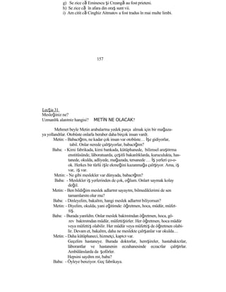 g) Se zice că Eminescu şi Creangă au fost prieteni.
h) Se zice că în afara din oraş sunt vii.
i) Am citit că Cinghiz Aitmatov a fost tradus în mai multe limbi.
157
Lecţia 31
Mesleğiniz ne?
Uzmanlık alanınız hangisi? METİN NE OLACAK?
Mehmet beyle Metin arabalarına yedek parça almak için bir mağaza-
ya yollandılar. Otobüste onlarla beraber daha birçok insan vardı.
Metin: - Babacığım, ne kadar çok insan var otobüste… İşe gidiyorlar,
tabiî. Onlar nerede çalışıyorlar, babacığım?
Baba: - Kimi fabrikada, kimi bankada, kütüphanede, bilimsel araştırma
enstitüsünde, lâboratuarda, çeşitli bakanlıklarda, kuruculukta, has-
tanede, okulda, adliyede, mağazada, tersanede … İş yerleri ço-o-
ok. Herkes bir türlü işle ekmeğini kazanmağa çalışıyor. Ama, iş
var, iş var.
Metin: - Ne gibi meslekler var dünyada, babacığım?
Baba: - Meslekler iş yerlerinden de çok, oğlum. Onları saymak kolay
değil.
Metin: - Ben bildiğim meslek adlarını sayayım, bilmediklerimi de sen
tamamlarsın olur mu?
Baba: - Dinleyelim, bakalım, hangi meslek adlarını biliyorsun?
Metin: - Diyelim, okulda, yani eğitimde: öğretmen, hoca, müdür, müfet-
tiş.
Baba: - Burada yanıldın. Onlar meslek bakımından öğretmen, hoca, gö-
rev bakımından müdür, müfettiştirler. Her öğretmen, hoca müdür
veya müfettiş olabilir. Her müdür veya müfettiş de öğretmen olabi-
lir. Devam et, bakalım, daha ne meslekte çalışanlar var okulda…
Metin: - Daha kütüphaneci, hizmetçi, kapıcı var.
Geçelim hastaneye. Burada doktorlar, hemşireler, hastabakıcılar,
lâborantlar ve hastanenin eczahanesinde eczacılar çalışırlar.
Ambülânslarda da şoförler.
Hepsini saydım mı, baba?
Baba: - Öyleye benziyor. Geç fabrikaya.
 