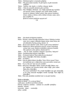 Metin: - Fabrikada işçiler ve memurlar çalışırlar.
Baba: - Pek genel olarak söyledin. Ne gibi işçiler, ne gibi memurlar
çalışırlar?
Metin: - Kalifiye olan işçiler ve kalifiye olmayan işçiler.
Baba: - Onlar da uzmanlık alanlarına göre ayrılırlar.
Metin: - Peki. Bildiğim, fabrikada veya başka alanlarda işçi meslekle-
rini sayayım: tornacı, marangoz, terzi, şoför, berber, kuaför,
kuyum-cu, badanacı, balıkçı, gemici, aşçı, garson, kunduracı,
örmeci, nakış-çı, lehimci, derici, kürkçü, tesisatçı, saatçi, satıcı,
bayi, tezgâhtar vb.
Şimdi ise memur çeşitlerini sayayım mı?
158
Baba: - Bu alanda da bilgilerini işidelim.
Metin: - İktisatçı, onların birçoğu muhasebeci oluyor. Hukukçu (avukat,
noter, savcı, yargıç), mühendis (inşaat, tesisat, ziraat, kimya, tek-
stil mühendisi), biyolog, jeolog, sekreter vb.
Baba: - Bir de sanat adamları vardır. Onlar ne gibi uzman olabilirler?
Metin: - Düşüneyim, aklıma gelenlerini sayayım: ressam, heykeltraş,
oymacı, şair, yazar, eleştirici (münekkit), müzisyen, bestekâr,
film yapımcısı, artist, şarkıcı, orkestra şefi vb.
Baba: - Sen bu kadar meslekten hangisini seçeceksin, bakayım?
Metin: - Saydıklarımdan hiçbirini, babacığım.
Baba: - Ne demek hiçbirini? İşsiz-dalkavuk mu olacaksın?
Metin: - Hayır, babacığım. Ben bakan olacağım.
Baba: - Ne dedin?!
Metin: - Hem de eğitim bakanı olacağım. Niçin, biliyor musun? Sınav-
ları kaldırmak için ve öğrencilere uzun uzun tatiller vermek için.
Baba: - Ya-a-a, bak sen! Ama sen yine yanıldın!
Metin: - Biliyorum, babacığım. Bakan, meslek adı değil. Bakan, cum-
hur başkanı, elçi, konsolos meslek adları değil, görev adları.
Şaka ettim, babacığım.
Ne cevap verebilirdim?! Ne o kadar küçüğüm rast gele söylemeğe,
ne de yeteri derecede büyüğüm meslek seçmeğe. Öyle değil mi,
babacığım?
Baba: - Öyle ama, şimdiden meslekleri tanı ve ona göre hazırlan.
Sözler ve deyimler:
Metin ne olacak? - Ce va deveni Metin?
yedek parça - piesă de rezervă (de schimb)
bilimsel araştırma enstitüsü - institutul de cercetări ştiinţifice
bakanlık - minister
kuruculuk, inşaat - construcţie
adliye - justiţie
 