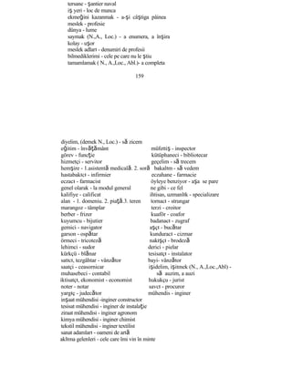 tersane - şantier naval
iş yeri - loc de munca
ekmeğini kazanmak - a-şi câştiga pâinea
meslek - profesie
dünya - lume
saymak (N.,A., Loc.) - a enumera, a înşira
kolay - uşor
meslek adları - denumiri de profesii
bilmediklerimi - cele pe care nu le ştiu
tamamlamak ( N., A.,Loc., Abl.)- a completa
159
diyelim, (demek N., Loc.) - să zicem
eğitim - învăţământ müfettiş - inspector
görev - funcţie kütüphaneci - bibliotecar
hizmetçi - servitor geçelim - să trecem
hemşire - 1.asistentă medicală. 2. soră bakalım - să vedem
hastabakıcı - infirmier eczahane - farmacie
eczacı - farmacist öyleye benziyor - aşa se pare
genel olarak - la modul general ne gibi - ce fel
kalifiye - calificat ihtisas, uzmanlık - specializare
alan - 1. domeniu. 2. piaţă.3. teren tornacı - strungar
marangoz - tâmplar terzi - croitor
berber - frizer kuaför - coafor
kuyumcu - bijutier badanacı - zugraf
gemici - navigator aşçı - bucătar
garson - ospătar kunduracı - cizmar
örmeci - tricoteză nakışçı - brodeză
lehimci - sudor derici - pielar
kürkçü - blănar tesisatçı - instalator
satıcı, tezgâhtar - vânzător bayi- vânzător
saatçi - ceasornicar işidelim, işitmek (N., A.,Loc.,Abl) -
muhasebeci - contabil să auzim, a auzi
iktisatçı, ekonomist - economist hukukçu - jurist
noter - notar savcı - procuror
yargıç - judecător mühendis - inginer
inşaat mühendisi -inginer constructor
tesisat mühendisi - inginer de instalaţie
ziraat mühendisi - inginer agronom
kimya mühendisi - inginer chimist
tekstil mühendisi - inginer textilist
sanat adamları - oameni de artă
aklıma gelenleri - cele care îmi vin în minte
 