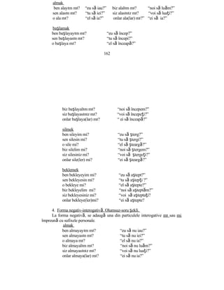 almak
ben alayım mı? “eu să iau?” biz alalım mı? “noi să luăm?”
sen alasın mı? “tu să iei?” siz alasınız mı? “voi să luaţi?”
o ala mı? “el să ia?” onlar ala(lar) mı?” “ei să ia?”
başlamak
ben başlayayım mı? “eu să încep?”
sen başlayasın mı? “tu să începi?”
o başlaya mı? “el să înceapă?”
162
biz başlayalım mı? “noi să începem?”
siz başlayasınız mı? “voi să începeţi?”
onlar başlaya(lar) mı? “ ei să înceapă?”
silmek
ben sileyim mi? “eu să şterg?”
sen silesin mi? “tu să ştergi?”
o sile mi? “el să şteargă?”
biz silelim mi? “noi să ştergem?”
siz silesiniz mi? “voi să ştergeţi?”
onlar sile(ler) mi? “ei să şteargă?”
beklemek
ben bekleyeyim mi? “eu să aştept?”
sen bekleyesin mi? “tu să aştepţi ?”
o bekleye mi? “el să aştepte?”
biz bekleyelim mi? “noi să aşteptăm?”
siz bekleyesiniz mi? “voi să aşteptaţi?
onlar bekleye(ler)mi? “ei să aştepte?
4. Forma negativ-interogativă. Olumsuz-soru şekli.
La forma negativă, se adaugă una din particulele interogative mı sau mi
împreună cu sufixele personale.
almak
ben almayayım mı? “eu să nu iau?”
sen almayasın mı? “tu să nu iei?”
o almaya mı? “el să nu ia?”
biz almayalım mı? “noi să nu luăm?”
siz almayasınız mı? “voi să nu luaţi?”
onlar almaya(lar) mı? “ei să nu ia?”
 