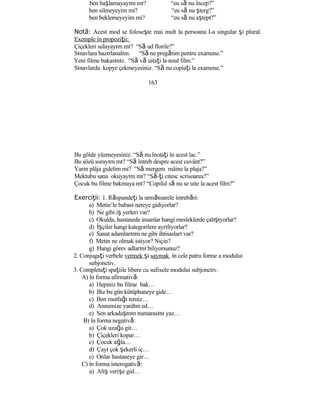 ben başlamayayım mı? “eu să nu încep?”
ben silmeyeyim mi? “eu să nu şterg?”
ben beklemeyeyim mi? “eu să nu aştept?”
Not :ă Acest mod se foloseşte mai mult la persoana I-a singular şi plural.
Exemple în propoziţii:
Çiçekleri sulayayım mı? “Să ud florile?”
Sınavlara hazırlanalım. “Să ne pregătim pentru examene.”
Yeni filme bakasınız. “Să vă uitaţi la noul film.”
Sınavlarda kopye çekmeyesiniz. “Să nu copiaţi la examene.”
163
Bu gölde yüzmeyesiniz. “Să nu înotaţi în acest lac.”
Bu sözü sorayım mı? “Să întreb despre acest cuvânt?”
Yarın plâja gidelim mi? “Să mergem mâine la plaja?”
Mektubu sana okuyayım mı? “Să-ţi citesc scrisoarea?”
Çocuk bu filme bakmaya mı? “Copilul să nu se uite la acest film?”
Exerci ii:ţ 1. Răspundeţi la următoarele întrebări:
a) Metin’le babası nereye gidiyorlar?
b) Ne gibi iş yerleri var?
c) Okulda, hastanede insanlar hangi mesleklerde çalışıyorlar?
d) İşçiler hangi kategorilere ayrılıyorlar?
e) Sanat adamlarının ne gibi ihtisasları var?
f) Metin ne olmak istiyor? Niçin?
g) Hangi görev adlarını biliyorsunuz?
2. Conjugaţi verbele vermek şi saymak în cele patru forme a modului
subjonctiv.
3. Completaţi spaţiile libere cu sufixele modului subjonctiv.
A) în forma afirmativă:
a) Hepiniz bu filme bak…
b) Biz bu gün kütüphaneye gide…
c) Ben mutfağı temiz…
d) Annemize yardım ed…
e) Sen arkadaşının numarasını yaz…
B) în forma negativă:
a) Çok uzağa git…
b) Çiçekleri kopar…
c) Çocuk ağla…
d) Çayı çok şekerli iç…
e) Onlar hastaneye gir…
C) în forma interogativă:
a) Alış verişe gid…
 