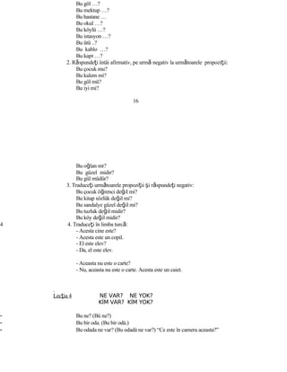 Bu göl …?
Bu mektup …?
Bu hastane …
Bu okul …?
Bu köylü …?
Bu istasyon …?
Bu ütü ..?
Bu kablo …?
Bu kapı …?
2. Răspundeţi întâi afirmativ, pe urmă negativ la următoarele propoziţii:
Bu çocuk mu?
Bu kalem mi?
Bu göl mü?
Bu iyi mi?
16
Bu oğlan mı?
Bu güzel midir?
Bu gül müdür?
3. Traduceţi următoarele propoziţii şi răspundeţi negativ:
Bu çocuk öğrenci değil mi?
Bu kitap sözlük değil mi?
Bu sandalye güzel değil mi?
Bu tuzluk değil midir?
Bu köy değil midir?
4 4. Traduceţi în limba turcă:
- Acesta cine este?
- Acesta este un copil.
- El este elev?
- Da, el este elev.
- Aceasta nu este o carte?
- Nu, aceasta nu este o carte. Acesta este un caiet.
Lecţia 4 NE VAR? NE YOK?
KİM VAR? KİM YOK?
- Bu ne? (Bù ne?)
- Bu bir oda. (Bu bir odà.)
- Bu odada ne var? (Bu odadà ne var?) “Ce este în camera aceasta?”
 