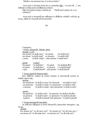 “Dacă nu vine prietenul meu, îi voi da un telefon.”
Acest mod se foloseşte foarte des cu conjuncţia eğer “ în cazul c …ă ,” care
întăreşte condiţia pentru desf şă urarea acţiunii.
Eğer tren hareket etmişse, otobüsle git. “Dacă trenul a plecat, du- te cu
autobuzul.”
Acest mod se formează prin adăugarea la rădăcina verbală a sufixelor sa
sau se , după care urmează sufixele personale.
166
Conjugarea:
1.Forma afirmativă. Olumlu şekil.
okumak “ a citi”
ben okusam “eu dacă citesc” biz okusak “noi dacă citim”
sen okusan “tu dacă citeşti” siz okusanız “voi dacă citiţi”
o okusa “el dacă citeşte” onlar okusalar “ei dacă citesc”
gitmek “a pleca”
ben gitsem “eu dacă plec” biz gitsek “noi dacă plecăm”
sen gitsen “tu dacă pleci” siz gitseniz “voi dacă plecaţi”
o gitse “el dacă pleac ”ă onlar gitseler “ei dacă pleac ”ă
2. Forma negativă. Olumsuz şekil.
Între rădăcina verbului şi sufixul modului se intercalează sufixele de
negaţie -ma sau me.
okumak
ben okumasam “eu dacă nu citesc” biz okumasak “noi dacă nu citim”
sen okumasan “tu dacă nu citeşti” siz okumasanız “voi dacă nu citiţi”
o okumasa “el dacă nu citeşte” onlar okumasalar “ei dacă nu citesc”
gitmek
ben gitmesem “eu dacă nu plec” biz gitmesek “noi dacă nu plecăm”
sen gitmesen “tu dacă nu pleci” siz gitmeseniz “voi dacă nu plecaţi”
o gitmese “el dacă nu pleac ”ă onlar gitmeseler “ei dacă nu pleac ”ă
3. Forma interogativă. Soru şekli.
Se redă prin adăugarea la forma afirmativă a particulelor interogative mı
sau mi.
okumak
ben okusam mı? “eu să citesc oare?” biz okusak mı? “noi să citim oare ?”
sen okusan mı? “tu să citeşti oare? siz okusanız mı? “voi să citiţi oare?”
 