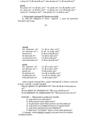 o okusa mı? “el să citească oare?” onlar okusalar mı? “ei să citească oare?”
gitmek
ben gitsem mi? “eu să plec oare?” biz gitsek mi? “noi să plecăm oare?”
sen gitsen mi? “tu să pleci oare?” siz gitseniz mi? “voi să plecaţi oare?”
o gitse mi? “el să plece oare?” onlar gitseler mi? “ei să plece oare?”
4. Forma negativ-interogativă. Olumsuz-soru şekli.
Se redă prin adăugarea la forma negativă a uneia din particulele
interogative mı sau mi.
167
okumak
ben okumasam mı?
sen okumasan mı? o
okumasa mı?
biz okumasak mı?
siz okumasanız mı?
onlar okumasalar mı?
gitmek
ben gitmesem mi?
sen gitmesen mi? o
gitmese mi?
biz gitmesek mi?
siz gitmeseniz mi?
onlar gitmeseler mi?
“eu să nu citesc oare?”
“tu să nu citeşti oare?”
“el să nu citească oare?”
“noi să nu citim oare?”
“voi să nu citiţi oare?
“ei să nu citească oare?”
“eu să nu plec oare?”
“tu să nu pleci oare?”
“el să nu plece oare?
“noi să nu plecăm oare?”
“voi să nu plecaţi oare?
“ ei să nu plece oare?”
Adesea formele interogtivă şi negativ-interogativă se folosesc consecutiv
şi atunci exprimă o situaţie ambiguă.
Bükreş’e gitsem mi, gitmesem mi? “Oare să mă duc la Bucureşti sau
nu?”
Bir bluz alsam mı, almasam mı? “Să-mi iau o bluză sau nu?”
Bu işe başlasam mı, başlamasam mı? “Să încep acest lucru sau nu?”
Exerci ii:ţ 1. Răspundeţi la următoarele întrebări:
a) Ayşe hanım neye telâş ediyor?
b) Metin annesine neyle yardım ediyor?
c) Ne gibi trenler vardır? Metin nasıl tren için bilet alabiliyor?
d) Ayşe hanım en iyi bağlantıyı kaçırsa, ne yapması lâzım?
e) Ayşe hanım gitmeden önce kimi düşünüyor?
f) Metin kime “Âcil şifalar!” diliyor ve kime selâm gönderiyor?
2. Conjugaţi verbele kalmak şi inmek în cele patru forme ale modului
condiţional-optativ.
 