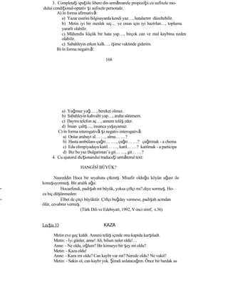3. Completaţi spaţiile libere din următoarele propoziţii cu sufixele mo-
dului condiţional-optativ şi sufixele personale.
A) în forma afirmativă:
a) Yazar eserini bilgisayarda kendi yaz…, hatalarını düzeltebilir.
b) Metin iyi bir meslek seç… ve onun için iyi hazırlan…, topluma
yararlı olabilir.
c) Mühendis küçük bir hata yap…, birçok can ve mal kaybına neden
olabilir.
c) Sabahleyin erken kalk…, işime vaktinde giderim.
B) în forma negativă:
168
a) Yağmur yağ.... , bereket olmaz.
b) Sabahleyin kahvaltı yap…, araba süremem.
c) Dayım telefon aç…, annem telâş eder.
d) İnsan çalış…, insanca yaşayamaz.
C) în forma interogativă şi negativ-interogativă:
a) Onlar arabayı al… …, alma… …?
b) Hasta ambülans çağır… …., çağır… …? çağırmak - a chema
c) Eda olimpiyadaya katıl… …, katıl… …? katılmak - a participa
d) Biz bu yaz Bulgaristan’a git… …, git… …?
4. Cu ajutorul dicţionarului traduceţi următorul text:
HANGİSİ BÜYÜK?
Nasreddin Hoca bir seyahata çıkmış. Misafir olduğu köyün ağası ile
konuşuyormuş. Bir aralık ağa:
- Hocaefendi, padişah mı büyük, yoksa çiftçi mi? diye sormuş. Ho-
ca hiç düşünmeden:
- Elbet de çitçi büyüktür. Çiftçi buğday vermese, padişah acından
ölür, cevabını vermiş.
(Türk Dili ve Edebiyatı, 1992, V-inci sınıf, s.36)
Lecţia 33 KAZA
Metin eve geç kaldı. Annesi telâş içinde onu kapıda karşıladı.
Metin: - İyi günler, anne! Ah, bilsen neler oldu!…
Anne: - Ne oldu, oğlum? Bir kimseye bir şey mi oldu?
Metin: - Kaza oldu!
Anne: - Kaza mı oldu? Can kaybı var mı? Nerede oldu? Ne vakit?
Metin: - Sakin ol, can kaybı yok. Şimdi anlatacağım. Önce bir bardak su
 