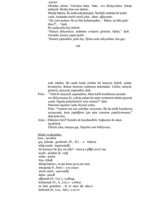 içeyim.
Okuldan çıktım. Vitrinlere baka baka eve dönüyordum. Sokak
tenhaydı. Birden fren sesi işittim.
Dönüp baktım. İki araba tokuşmuşlar. İlerideki arabada bir kadın
vardı. Arabadan sinirli sinirli çıktı, âdeta ağlıyordu:
“Ah, yeni arabam. İki ay bile kullanmadım… Bakın, ne hâle getir-
diniz?!… “dedi.
Bu arada polis bey belirdi:
“Sürücü ehliyetinizi, arabanın evrakını gösterin, lütfen,” dedi.
Gerideki, kazayı yapan şoför:
“Kasten yapmadım, polis bey. İşime acele ediyordum, öne geç-
169
mek istedim. Bu arada karşı yönden bir kamyon belirdi, ondan
korunayım, derken hanımın arabasına dokundum. Lütfen, anlayış
gösterin, isteyerek yapmadım, dedi.
Polis: - “Tabiî ki isteyerek yapmadınız, fakat trafik kurallarına uymadı-
nız.Biliyorsunuz ki, yokuş yukarı bir taşıt vasıtasının önüne geçmek
yasak. Sigorta poliçelerinizi verir misiniz?” dedi.
Hanımın sigortası vardı, beyinse yoktu.
Polis: “Tamirat izni için sertifika veriyorum. Bir de trafik kurallarına
uymayarak, kaza yaptığınız için para cazasına çarpılıyorsunuz,”
dedi polis bey.
Anne: - Dikkatsiz herif! Kendisi de kazalanabilir, başkasını da sakat-
layabilirdi.
Ellerini yıka, masaya geç. Hepimiz seni bekliyoruz.
Sözler ve deyimler:
kaza - accident
geç kalmak, gecikmek (N., D.) - a întârzia
telâş içinde - îngrijorat(ă)
bir kimseye bir şey mi oldu? - cineva a păţit ceva? can
kaybı - pierderi de vieţi
tenha - pustiu
fren -frână
dönüp baktım - m-am întors şi m-am uitat
tokuşmak N., İnstr.) - a se ciocni
sinirli sinirli - enervat(ă)
âdeta - parcă
ağlamak (N.. Loc.) - a plânge
kullanmak (N., A., Loc.) - a folosi
ne hale getirdiniz - în ce stare aţi adus-o
belirmek (N., Loc., Abl.) - a se ivi
 