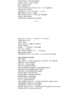 sürücü ehliyeti - permis de conducere
arabanın evrakı - actele maşinii
geri - în spate, în urmă
kasten - intenţionat
acele ediyordum, acele etmek (N., D. L.) - mă grăbeam
istikamet, yön - direcţie
korunmak (N., Loc., Abl., İnstr.) - a se feri
dokunmak(N., D., Loc.) - a atinge
lütfen, anlayış gösterin - vă rog, fiţi înţelegător
isteyerek - dorind, expre
trafik kuralları - regulamene de circulaţie
170
uymak (N., D., Loc.) -1. a respecta. 2. a se potrivi
yokuş yukarı - urcuş
yasak - interzis
sigorta poliçesi - poliţă de asigurare
tamirat - reparaţie
sertifika - 1. certificat.2. adeverinţă
para cezası - amendă
para cezasına çarpılmak (N.) - a fi amendat
dikkatsiz herif - neatent
sakatlayabilmek (N., A., Loc, İnstr.) - a -i cauza cuiva o infirmitate
Expresii legate de circulaţie:
Dur! - Stop!
Taşıt giremez! - İntrarea mijloacelor de transport este interzisă!
Sağa viraj! - Curba la dreapta!
Sola viraj! - Curba la stânga!
Kavşak - İntersecţie de drumuri
Tâli yol kavşağı - İntersecţie cu un drum fără prioritate
Sağa zikzak - Curba dublă, prima la dreapta
Sola zikzak - Curba dublă, prima la stânga
Devamlı virajlar - Mai multe curbe
Tehlikeli eğilim - Coborâre periculoasă
Daralan kaplama - Drum îngust
Kasis yol - Drum cu denivelări
Yol ver! - Cedează trecerea!
Taşıt trafiğine kapalı yol - Circulaţie interzisă în ambele sensuri
Sağa dönülmez - İnterzis a vira la dreapta
Sola dönülmez - İnterzis a vira la stânga
Karşıdan gelene yol ver! - Prioritate pentru circulaţia din sens invers
Klakson çalınmaz - Claxonarea interzisă
 