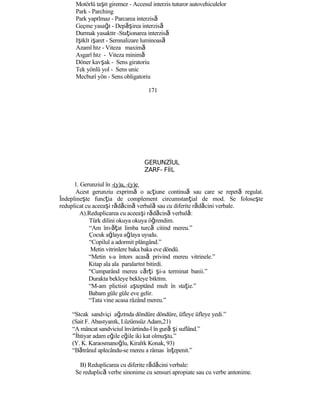 Motörlü taşıt giremez - Accesul interzis tuturor autovehiculelor
Park - Parching
Park yapılmaz - Parcarea interzisă
Geçme yasağı - Dep şă irea interzisă
Durmak yasaktır -Staţionarea interzisă
Işıklı işaret - Semnalizare luminoasă
Azamî hız - Viteza maximă
Asgarî hız - Viteza minimă
Döner kavşak - Sens giratoriu
Tek yönlü yol - Sens unic
Mecburî yön - Sens obligatoriu
171
GERUNZİUL
ZARF- FİİL
1. Gerunziul în -(y)a, -(y)e
Acest gerunziu exprimă o acţiune continuă sau care se repetă regulat.
Îndeplineşte funcţia de complement circumstanţial de mod. Se foloseşte
reduplicat cu aceeaşi rădăcină verbală sau cu diferite rădăcini verbale.
A).Reduplicarea cu aceeaşi rădăcină verbală:
Türk dilini okuya okuya öğrendim.
“Am învăţat limba turcă citind mereu.”
Çocuk ağlaya ağlaya uyudu.
“Copilul a adormit plângând.”
Metin vitrinlere baka baka eve döndü.
“Metin s-a întors acasă privind mereu vitrinele.”
Kitap ala ala paralarını bitirdi.
“Cumparând mereu cărţi şi-a terminat banii.”
Durakta bekleye bekleye bıktım.
“M-am plictisit aşteptând mult în staţie.”
Babam güle güle eve gelir.
“Tata vine acasa râzând mereu.”
“Sıcak sandviçi ağzında döndüre döndüre, üfleye üfleye yedi.”
(Sait F. Abasıyanık, Lüzümsüz Adam,21)
“A mâncat sandviciul învârtindu-l în gură şi suflând.”
“İhtiyar adam eğile eğile iki kat olmuştu.”
(Y. K. Karaosmanoğlu, Kiralık Konak, 93)
“Bătrânul aplecându-se mereu a râmas înţepenit.”
B) Reduplicarea cu diferite rădăcini verbale:
Se reduplică verbe sinonime cu sensuri apropiate sau cu verbe antonime.
 