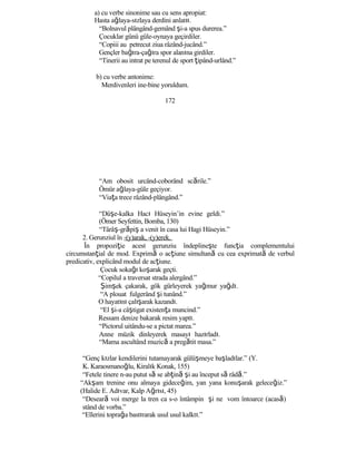 a) cu verbe sinonime sau cu sens apropiat:
Hasta ağlaya-sızlaya derdini anlatıı.
“Bolnavul plângând-gemând şi-a spus durerea.”
Çocuklar günü güle-oynaya geçirdiler.
“Copiii au petrecut ziua râzând-jucând.”
Gençler bağıra-çağıra spor alanına girdiler.
“Tinerii au intrat pe terenul de sport ţipând-urlând.”
b) cu verbe antonime:
Merdivenleri ine-bine yoruldum.
172
“Am obosit urcând-coborând scările.”
Ömür ağlaya-güle geçiyor.
“Viaţa trece râzând-plângând.”
“Düşe-kalka Hacı Hüseyin’in evine geldi.”
(Ömer Seyfettin, Bomba, 130)
“Târâş-grăpiş a venit în casa lui Hagi Hüseyin.”
2. Gerunziul în -(y)arak, -(y)erek.
În propoziţie acest gerunziu îndeplineşte funcţia complementului
circumstanţial de mod. Exprimă o acţiune simultană cu cea exprimată de verbul
predicativ, explicând modul de acţiune.
Çocuk sokağı koşarak geçti.
“Copilul a traversat strada alergând.”
Şimşek çakarak, gök gürleyerek yağmur yağdı.
“A plouat fulgerând şi tunând.”
O hayatını çalışarak kazandı.
“El şi-a câştigat existenţa muncind.”
Ressam denize bakarak resim yaptı.
“Pictorul uitându-se a pictat marea.”
Anne müzik dinleyerek masayı hazırladı.
“Mama ascultând muzică a pregătit masa.”
“Genç kızlar kendilerini tutamayarak gülüşmeye başladılar.” (Y.
K. Karaosmanoğlu, Kiralık Konak, 155)
“Fetele tinere n-au putut să se abţină şi au început să râdă.”
“Akşam trenine onu almaya gideceğim, yan yana konuşarak geleceğiz.”
(Halide E. Adıvar, Kalp Ağrısı, 45)
“Deseară voi merge la tren ca s-o întâmpin şi ne vom întoarce (acasă)
stând de vorba.”
“Ellerini toprağa bastırarak usul usul kalktı.”
 