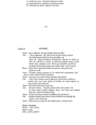 f) Autobuzul a mers coborând-urcând prin munţi.
g) Copiii jucându-se, cântând s-au plimbat prin parc.
h) Citind din nou cartea, a înţeles-o mai bine.
174
Lecţia 34 SATRANÇ
Metin: - Hava yağmurlu. Bu gün pikniğe gidemeyeceğiz.
Eda: - “Hava yağmurlu,” diye belki sen de bir gün oturup, okursun.
Des kitaplarından başka bir kitap okuduğun yok.
Sporu da başlayıp başlayıp bırakıyorsun. Beyimiz de futbol, de
tenis, de voleybol, de yüzme, de atletizme başladı, hepsini yarıda
bıraktı. Spor yaptıktan sonra birini yap, adamakıllı yap. Biz de
“kardeşim birinciliği kazandı, altın madalya aldı,” diye övünelim.
Metin: - Herkes benim ablam gibi ödüller kazanamaz. Dünyada benim
gibiler de vardır.
Anne: - Çocuklar, satranç oynasanız ya. Ne vakitten beri oynamadınız. Eda:
- İstiyor musun, Metin? Haydi oynayalım.
Metin: - Ama gene sen yenersin. Birkaç hamlede mat yaparsın.
Eda: - Öyle deme. Oynaya oynaya öğrenirsin. İşlet kafanı, seferber et
kendini, bak, seni yenen olacak mı? Dizdin mi? Siyah taşlarla mı
oynayacaksın, beyazlarla mı?
Metin: - Beyazlarla daha şanslı oluyorum.
Eda: - Sen nasıl istersen… Piyadeler, kaleler, filler, atlar yerinde. Yal-
nız ferzle, şahın yerlerini değiştir. Beyaz ferz beyaz kare üstünde,
siyah ferz. siyah kare üstünde olmalı.
Metin: - Seninle hiç olmasa, berabere kaldığım günü görebilsem…
Eda: - Berabere kalmak şöyle dursun, birkaç hamlede mat yapmağa öğ-
renirsin. Ama bunun için …
Metin: - Dikkat ede ede, başka bir şey düşünmeden, oynamak lâzım.
Sözler ve deyimler:
satranç - şah (jocul)
piknik - picnic
belki - posibil, probabil
 
