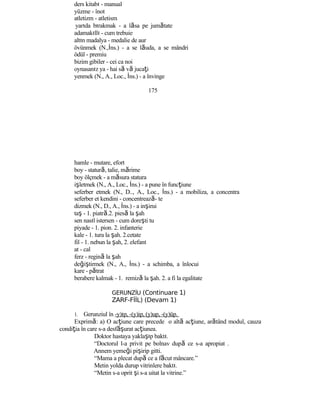 ders kitabı - manual
yüzme - înot
atletizm - atletism
yarıda bırakmak - a lăsa pe jumătate
adamakıllı - cum trebuie
altın madalya - medalie de aur
övünmek (N.,İns.) - a se lăuda, a se mândri
ödül - premiu
bizim gibiler - cei ca noi
oynasanız ya - hai să vă jucaţi
yenmek (N., A., Loc., İns.) - a învinge
175
hamle - mutare, efort
boy - statură, talie, mărime
boy ölçmek - a măsura statura
işletmek (N., A., Loc., İns.) - a pune în funcţiune
seferber etmek (N., D.., A., Loc., İns.) - a mobiliza, a concentra
seferber et kendini - concentrează- te
dizmek (N., D., A., İns.) - a inşirui
taş - 1. piatră.2. piesă la şah
sen nasıl istersen - cum doreşti tu
piyade - 1. pion. 2. infanterie
kale - 1. tura la şah. 2.cetate
fil - 1. nebun la şah, 2. elefant
at - cal
ferz - regină la şah
değiştirmek (N., A., İns.) - a schimba, a înlocui
kare - pătrat
berabere kalmak - 1. remiză la şah. 2. a fi la egalitate
GERUNZİU (Continuare 1)
ZARF-FİİL) (Devam 1)
1. Gerunziul în -y)ıp, -(y)ip, (y)up, -(y)üp.
Exprimă: a) O acţiune care precede o altă acţiune, arătând modul, cauza
condiţia în care s-a desf şă urat acţiunea.
Doktor hastaya yaklaşıp baktı.
“Doctorul l-a privit pe bolnav după ce s-a apropiat .
Annem yemeği pişirip gitti.
“Mama a plecat după ce a făcut mâncare.”
Metin yolda durup vitrinlere baktı.
“Metin s-a oprit şi s-a uitat la vitrine.”
 