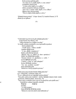 Koliyi postaya götürüp geldi.
“S-a întors de la poştă după ce a dus coletul.”
Çamaşırları yıkayıp serdi.
“A întins rufele după ce le-a spălat.”
Ablam çamaşırları ütüleyip yerleştirdi.
“Sora mea a aranjat rufele după ce le-a călcat.”
Öğrenci dersi okuyup anladı.
“Elevul a înţeles lecţia după ce a citit-o.”
“Arayıp bulamıyorlardı.” (Yaşar Kemal, Üç Anadolu Efsanesi, 5) “Îl
căutau şi nu-l găseau.”
176
“Üstlerindeki kaya bir kavak gibi uzayıp gidiyordu.”
(Yaşar Kemal, İnce Memet, 120)
“ Stânca deasupra lor se înâlţa ca un plop.”
b) Arată o acţiune simultană cu cea exprimată de predicat.
Herkes şaşıp kaldı.
“Toată lumea a rămas uimită.”
Kitapları dizip koydu.
“A pus çărţile aranjându-le.”
Dedem yolda durup dinlendi.
“Bunicul meu s-a odihnit pe drum oprindu-se.”
Müdür bey düşünüp konuştu.
“Domnul director tot gândindu-se a vorbit .”
Çocuk ağlayıp içeri girdi.
“Copilul a intrat în casă plângând.”
Konser dinleyip oturdum.
“Am stat ascultând muzică.”
Hasta yürüyüp geldi.
“Bolnavul a venit pe propriile picioare.”
“Gökte parça parça buzdan bulutlar akıp gidiyordu.”
(S. F. Abasıyanık , Lüzümsüz Adam, 45)
“Pe cer mănunchi de nori îngheţaţi înaintau plutind.”
“Kış günü çoluk-çocuk (tandırın) etrafına üşüşüp akşama kadar oradan
ayrılmazlar. (Mahmut Makal, Bizim Köy, 59)
“İarna copiii se adună în jurul vetrei şi nu pleacă de acolo până seara.”
a) Exprimă şi o acţiune repetată, continuă.
Bağırıp bağırıp
konuştu.
“A vorbit strigând.”
Hasta dinlenip dinlenip yürüdü.
“Bolnavul a mers din când în când odihnindu-se.”
 