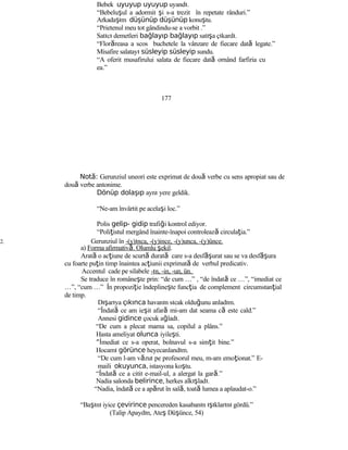 Bebek uyuyup uyuyup uyandı.
“Bebeluşul a adormit şi s-a trezit în repetate rânduri.”
Arkadaşım düşünüp düşünüp konuştu.
“Prietenul meu tot gândindu-se a vorbit .”
Satıcı demetleri bağlayıp bağlayıp satışa çıkardı.
“Florăreasa a scos buchetele la vânzare de fiecare dată legate.”
Misafire salatayı süsleyip süsleyip sundu.
“A oferit musafirului salata de fiecare dată ornând farfiria cu
ea.”
177
Not :ă Gerunziul uneori este exprimat de două verbe cu sens apropiat sau de
două verbe antonime.
Dönüp dolaşıp aynı yere geldik.
“Ne-am învârtit pe acelaşi loc.”
Polis gelip- gidip trafiği kontrol ediyor.
“Poliţistul mergând înainte-înapoi controlează circulaţia.”
2. Gerunziul în -(y)ınca, -(y)ince, -(y)unca, -(y)ünce.
a) Forma afirmativă. Olumlu şekil.
Arată o acţiune de scurtă durată care s-a desf şă urat sau se va desf şă ura
cu foarte puţin timp înaintea acţiunii exprimată de verbul predicativ.
Accentul cade pe silabele -ın, -in, -un, ün.
Se traduce în româneşte prin: “de cum …” , “de îndată ce …”, “imediat ce
…”, “cum …” În propoziţie îndeplineşte funcţia de complement circumstanţial
de timp.
Dışarıya çıkınca havanın sıcak olduğunu anladım.
“Îndată ce am ieşit afară mi-am dat seama că este cald.”
Annesi gidince çocuk ağladı.
“De cum a plecat mama sa, copilul a plâns.”
Hasta ameliyat olunca iyileşti.
“İmediat ce s-a operat, bolnavul s-a simţit bine.”
Hocamı görünce heyecanlandım.
“De cum l-am văzut pe profesorul meu, m-am emoţionat.” E-
maili okuyunca, istasyona koştu.
“Îndată ce a citit e-mail-ul, a alergat la gară.”
Nadia salonda belirince, herkes alkışladı.
“Nadia, îndată ce a apărut în sală, toată lumea a aplaudat-o.”
“Başını iyice çevirince pencereden kasabanın ışıklarını gördü.”
(Talip Apaydın, Ateş Düşünce, 54)
 