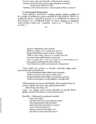 “Cum şi-a întors capul spre fereastră, a văzut luminile oraşului.”
“Aslıhan, Kerimcan’ın köye gitmeyeceğini duyunca sevinmişti.”
(Kemal Tahir, Devlet Ana, 206)
“ Îndată ce a aflat că, Kerimcan nu va pleca la ţară, Aslıhan s-a bucurat.”
b) Forma negativă.Olumsuz şekil
Forma negativă a gerunziului în -(y)ınca, -(y)ince, -(y)unca, -(y)ünce ara-
tă o condiţie în desf şă urarea acţiunii exprimată de verbul predicativ. Dacă nu se
desf şă oară acţiunea exprimată de gerunziul, nu se desf şă oară nici acţiunea ver-
bului predicativ sau se desf şă oară imediat. Are forma: -mayınca şi meyince.În
limba română se traduce prin locuţiunile: “pâna ce nu …”, “dacă nu …”, “în
caz că nu …”
178
Saat tam 4 olmayınca işten çıkmadı.
“Până nu s-a făcut 4 fix, n-a ieşit de la serviciu.”
Rüzgâr esmeyince, yaprak oynamaz. (Atasözü)
“Până nu bate vântul, frunza nu se mişcă.”(Proverb)
Annesinden haber gelmeyince, kendisi gitti.
“Cum n-a primit nici o veste de la mama sa, s-a dus imediat la ea.”
Hasta gözlerini açmayınca, doktor telâş etti.
“Cum bolnavul n-a deschis ochii, doctorul s-a împacientat.”
Uneori după acest gerunziu se foloseşte postpoziţia kadar, atunci
gerunziul primeşte sufixul dativului.
Ceryan kesilmeyinceye kadar kitabı bırakmadı.
“Până ce curentul n-a fost oprit, n-a lăsat cartea.”
Süt kaynamayıncaya kadar ocak başından ayrılmam.
“Până nu fierbe laptele, nu mă îndepărtez de lângă sobă.”
“Millî piyangodan gene bir şey çıkmayınca, öfkeye kapılan bazıları, bu
oyunları Alâaddin imal ediyor sanıp, gürültü çıkarıyorlardı.”
(Orhan Pamuk, Kara Kitap, 44)
“Când n-au câştigat nimic la loterie naţională, unii enervaţi, făceau
gălăgie, spunând că Alâaddin a inventat jocurile acestea.”
Exerci ii:ţ 1. Răspundeţi la următoarele întrebări:
a) Metin niçin üzgün?
b) Eda Metin’den bir işi nasıl yapmasını istiyor?
c) Metin hangi sporları başlayıp bıraktı?
d) Sporda birincilik kazananlara ne veriliyor?
e) Anne ne öneride bulunuyor?
f) Satranç oyununun hangi taşları var?
g) Eda Metin’in nasıl oynamasını istiyor?
 