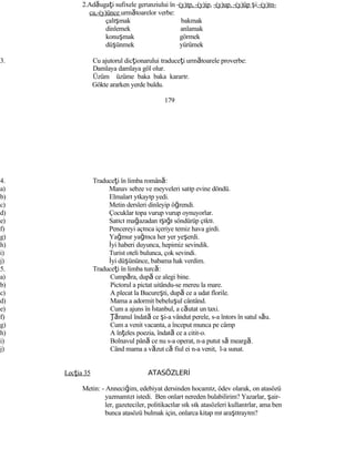 2.Adăugaţi sufixele gerunziului în -(y)ıp, -(y)ip, -(y)up. -(y)üp şi -(y)ın-
ca,-(y)ünce următoarelor verbe:
çalışmak bakmak
dinlemek anlamak
konuşmak görmek
düşünmek yürümek
3. Cu ajutorul dicţionarului traduceţi următoarele proverbe:
Damlaya damlaya göl olur.
Üzüm üzüme baka baka kararır.
Gökte ararken yerde buldu.
179
4. Traduceţi în limba română:
a) Manav sebze ve meyveleri satıp evine döndü.
b) Elmaları yıkayıp yedi.
c) Metin dersleri dinleyip öğrendi.
d) Çocuklar topa vurup vurup oynuyorlar.
e) Satıcı mağazadan ışığı söndürüp çıktı.
f) Pencereyi açınca içeriye temiz hava girdi.
g) Yağmur yağınca her yer yeşerdi.
h) İyi haberi duyunca, hepimiz sevindik.
i) Turist oteli bulunca, çok sevindi.
j) İyi düşününce, babama hak verdim.
5. Traduceţi în limba turcă:
a) Cumpăra, după ce alegi bine.
b) Pictorul a pictat uitându-se mereu la mare.
c) A plecat la Bucureşti, după ce a udat florile.
d) Mama a adormit bebeluşul cântând.
e) Cum a ajuns în İstanbul, a căutat un taxi.
f) Ţăranul îndată ce şi-a vândut perele, s-a întors în satul său.
g) Cum a venit vacanta, a început munca pe câmp
h) A înţeles poezia, îndată ce a citit-o.
i) Bolnavul până ce nu s-a operat, n-a putut să meargă.
j) Când mama a văzut că fiul ei n-a venit, l-a sunat.
Lecţia 35 ATASÖZLERİ
Metin: - Anneciğim, edebiyat dersinden hocamız, ödev olarak, on atasözü
yazmamızı istedi. Ben onları nereden bulabilirim? Yazarlar, şair-
ler, gazeteciler, politikacılar sık sık atasözleri kullanırlar, ama ben
bunca atasözü bulmak için, onlarca kitap mı araştırayım?
 