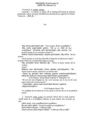 GERUNZİU (Continuare 2)
ZARF-FİİL (Devam 2)
1.Gerunziul în -madan, -meden.
Exprimă: 1. O acţiune ce trebuie să se împlinească înainte de acţiunea
predicatului verbal care poate să aibă forma afirmativă sau negativă. Se traduce:
”înainte de…, fără s …ă “
183
Alış veriş yapmadan gel. “Vino, înainte să faci cumpărături.”
Alış veriş yapmadan gelme. “Să nu vii, fără să faci
cumpărături.” Annenle akıl danışmadan söz verme. “Nu
promite înainte de a te consulta cu mama ta.”
Doktor teşhis koymadan, reçete yazmadan, ilâç alma. “Nu lua
medica-
mente înaintea ca un doctor să pună un diagnostic şi să prescrie reţeta.”
Se poate îmbina şi cu postpoziţiile önce sau evvel.
İlâç almadan önce doktora git . “Du-te la doctor înainte să iei
medica-
mente.”
Babam eve dönmeden önce odaları temizleyelim. “Să
facem curat în camere, înainte de a se întoarce tata.”
“Sana üç günden beri mektup yazma mecburiyetindeyim,
fakat bir türlü bu manzumeyi bitirmeden yazamadım.”
(A.H.Tanpınar, Ahmet Hamdi Tanpınar’ın Mektupları, 35)
“De trei zile simt obligaţia de a ţi- scrie scrisoare, dar în nici un fel n-am
putut, înainte de a termina poezia.”
“Yazmadan yarım saat evvel belki Nuran’ı aylarca
düşünmemiştim.”
(A.H.Tanpınar, Huzur, 270)
“Cu jumătate de ora înainte de a scrie, poate cu luni de zile nu m-am gândit la
Nuran.”
2. Gerunziul -(y)ın, -(y)un. Un gerunziu folosit doar la unele expresii.
Arată modul de a se desf şă ura acţiunea. Se pote traduce prin cuvintele: pe,
prin.
satın almak -a lua cumpărând (prin cumpărare).
Bu evi satın aldım. “Am luat această casa cumpărând-o.”
yüzü koyun düşmek - a cădea pe faţă
Merdivenlerden yüzü koyun düştü. “A căzut pe scări pe faţă.”
 