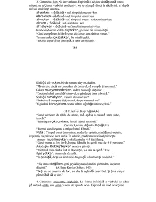 3. Gerunziul -ken. Nu are variante. Exprimă o acţiune desf şă urată conco-
mitent, cu acţiunea verbului predicativ. Nu se adaugă direct la rădăcină, ci după
sufixul unui timp sau mod.
alıyorken - rădăcină + suf. timpului prezent+ken
alacakken - rădăcină+suf. timpului viitor+ken
almışken - rădăcină+suf. timpului trecut nedeterminat+ken
alırken - rădăcină+ suf. aoristului+ken
almalıyken - rădăcină+suf.modului necesitativ+ken
Kitabevinden bir sözlük alıyorken, gözüme bir roman ilişti.
“Când cumpăram la librărie un dicţionar, am zârit un roman.”
Tamam evden çıkacakken, bir misafir geldi.
“Tocmai când să ies din casă, a venit un musafir.”
184
Sözlüğü almışken, bir de romanı alayım, dedim.
“Mi-am zis, dacă am cumpărat dicţionarul, să cumpăr şi romanul.”
Doktor muayene ederken, sadece hastalığı düşünür.
“Doctorul când consultă bolnavul, se gândeşte doar la boală.”
Sözlüğü almalıyken, romanı almamalı mı?
“Trebuie să cumpere dicţionarul, dar pe romanul nu?”
“O günleri konuşurken, tekrar sıkıntı ağırlığı üstüme çöktü.”
(H. E.Adıvar, Kalp Ağrısı,44)
“Când vorbeam de zilele de atunci, mă apăsa o ciudată stare sufle-
tească.”
“Tam dışarı çıkacakken, İsmail Efendi seslendi.”
(Sevinç Çokum, Ağustos Başağı,83)
“Tocmai când ieşeam, a strigat İsmail Efendi.”
Not :ă Timpul trecut determinat, modurile optativ, condiţional-optativ,
imperativ nu primesc acest sufix. În schimb, predicatul nominal primeşte.
Annem muallimeyken, okulda sıralar 4-5 kişilikmiş.
“Când mama a fost învăţătoare, băncile în şcoli erau de 4-5 persoane.”
Arkadaşım Bükreş’teyken operaya gitmiş.
“Prietenul meu când a fost în Bucureşti, s-a dus la operă.” Hiç
ilgisi yokken, oturumda söz aldı.
“La şedinţă, deşi n-a avut nicio tangenţă, a luat totuşi cuvântul.”
“Hiç sırası değilken, gitti geyikli aynada kendini görmeden, saçlarını
düzeltti.” (A.İlhan, Kurtlar Sofrası, 640)
“Deşi nu se cuvenea de loc, s-a dus la oglindă cu cerbul, şi şi-a aranjat
părul fără să se uite.”
4. Gerunziul -maksızın, -meksizin. La forma infinitivă a verbului se adau-
gă sufixul -sızın sau -sizin cu sens de lipsa de ceva. Exprimă un mod de acţiune
 