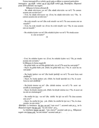 Forma interogativă cu verbele var şi yok se obţine cu ajutorul particulelor
interogative mı după verbul var şi mu după verbul yok. Bineînţeles, răspunsul
poate să fie afirmativ sau negativ.
a) Răspuns în forma afirmativă:
- Bu odada televizyon var mı? (Bu odadà televiziòn var mı?) “În camera
aceasta este un televizor?”
- Evet, bu odada televizyon var. (Evet, bu odadà televiziòn var.) “Da, în
camera aceasta este un televizor.”
- Bu evde misafir var mı? (Bu evdè misafìr var mı?) “În casa aceasta este un
musafir?”
- Evet, bu evde misafir var. (Evet, bu evdè misafìr var.) “Da, în casa aceasta
este un musafir.”
- Bu sokakta tiyatro var mı? (Bu sokaktà tiyàtro var mı?) “Pe strada aceas-
ta este un teatru?”
18
- Evet, bu sokakta tiyatro var. (Evet, bu sokaktà tiyàtro var.) “Da, pe strada
aceasta este un teatru.”
b) Răspuns în forma negativă:
- Bu gölde balık var mı?(Bu ghöldè balîc vàr mî?)”În acest lac sunt peşti?”
- Hayır, bu gölde balık yok. (Hàiîr, bu göldè balîc ioc.) “Nu, în acest lac nu
sunt peşti.”
- Bu lisede şarkıcı var mı? (Bu lisedè şarkîdjî var mı?) “În acest liceu sunt
cântăreţi?”
- Hayır, bu lisede şarkıcı yok. (Hàiîr, bu lisedè şarcîdjî ioc.) Nu, în acest
liceu nu sunt cântăreţi.”
- Bu köyde sinema var mı? (Bu chöidè sinèma var mî?.) “În acest sat
există un cinematograf?”
- Hayır, bu köyde sinema yok. (Hàiîr, bu köydè sinèma ioc.) “Nu, în acest sat
nu este un cinematograf.”
- Bu sınıfta bir şey var mı? (Bu sînîftà bir şèi var mî?) “În clasa aceasta
este ceva?”
- Hayır, bu sınıfta bir şey yok. (Hàiîr, bu sınıftà bìr şei ioc.) “Nu, în clasa
aceasta nu este nimic.”
Aten ieţ : La întrebarea bir şey var mı? “este ceva? ”, accentul cade pe e , iar la
răspunsul negativ bìr şey yok “nu este nimic”, pe i.
La întrebarea kimsè var mı? “este cineva?” accentul cade pe e. Răspunsul
negativ este kìmse yok, “nu este nimeni” accentul cade pe i .
 