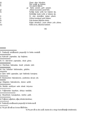 d)
e)
f)
g)
h)
i)
j)
k)
l)
m)
llllllllllll
mmmmmmmmmmmm
Zanat altın bileziktir.
İlim ocağı aç kalmaz.
Zor adama öğretir.
g) Sakla samanı, gelir zamanı.
Altının kıymetini sarraf bilir.
İyiliğe karşi iyilik her kişinin işi,
Kötülüğe karşi iyilik er kişinin işi.
Er olan ekmeğini taştan çıkarır.
Gülme komşuna, gelir başına.
Eski dosttan düşman olmaz.
Kışın ekmeksiz, yazın abasız yola çıkma.
Gülü seven, dikenine katlanır.
186
3. Traduceţi următoarele propoziţii în limba română:
nnnnnnnnnnnn
a) Kahvaltı yapmadan, işe başlama.
oooooooooooo
b) Ev ödevlerini yapmadan, okula gitme.
pppppppppppp
c) Ona-buna bakmadan, kendi yolunda yürü.
qqqqqqqqqqqq
d) Geç kalanları beklemeden, gidelim.
rrrrrrrrrrrr
e) Şiire tahlil yapmadan, şair hakkında konuşma.
ssssssssssss
f) Söylenenlere bakmaksızın, yardımına devam etti.
tttttttttttt
g) Dalgalara bakmaksızın, denize açıldı.
uuuuuuuuuuuu
h) Mutfak mobilyası satın almak istiyoruz.
vvvvvvvvvvvv
i) Yağmurdan kaçarken, doluya tutulduk.
wwwwwwwwwwww
j) Misafirlerle konuşurken, telefon çaldı.
xxxxxxxxxxxx
k) Yağmur yağarken, ağaç altında durulmaz.
yyyyyyyyyyyy
4. Traduceţi următoarele propoziţii în limba turcă
zzzzzzzzzzzz
a) Nu pot să mă urc în tren fără bilet.
b) Nu pot să ies din casă, înainte de a stinge lumină(ışığı söndürmek).
 