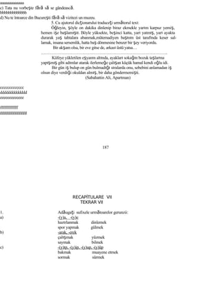aaaaaaaaaaaaa
c) Tata nu vorbeşte fără să se gândească.
bbbbbbbbbbbbb
d) Nu te întoarce din Bucureşti fără să vizitezi un muzeu.
5. Cu ajutorul dicţionarului traduceţi următorul text:
Öğleyin, şöyle on dakika dinlenip biraz ekmekle yarım karpuz yemiş,
hemen işe başlamıştı. Böyle yüksekte, beşinci katta, yarı yatmış, yarı ayakta
durarak yaş tahtalara abanmak,mütemadiyen başının üst tarafında keser sal-
lamak, insana sersemlik, hatta baş dönmesine benzer bir şey veriyordu.
Bir akşam olsa, bir eve gitse de, arkası üstü yatsa…
……………………………………………………………………………..
Küfeye yükletilen eşyanın altında, ayakları sokağın bozuk taşlarına
yapışmış gibi adımlar atarak ilerlemeğe çalışan küçük hamal kendi oğlu idi.
Bir gün iş bulup on gün bulmadığı sıralarda onu, sebebini anlamadan iş
olsun diye verdiği okuldan almış, bir daha göndermemişti.
(Sabahattin Ali, Apartman)
ccccccccccccc
ddddddddddddd
eeeeeeeeeeeee
fffffffffffff
ggggggggggggg
187
RECAPİTULARE VII
TEKRAR VII
1. Adăugaţi sufixele următoarelor gerunzii:
a) -(y)a, -(y)e
hazırlanmak dinlemek
spor yapmak gülmek
b) -arak, -erek
çalışmak yüzmek
saymak bilmek
c) -(y)ıp, -(y)ip, -(y)up, -(y)üp
bakmak muayene etmek
sormak sürmek
 