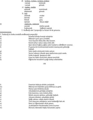 d) -(y)ınca, -(y)ince, -(y)unca, (y)ünce
varmak süslemek
vurmak görmek
e) -madan, -meden
anlamak temizlemek
düşünmek görmek
f) -ken
anlamak avukat
durmak terzi
bilmek genç
işitmek ihtiyar değil
d) -maksızın, -meksizin
yazmak telefon açmak
hoşlanmak bağlantı yapmak
2. Alcătuiţi câte 2 propoziţii cu fiecare fel de gerunziu.
hhhhhhhhhhhhh
3. Traduceţi în limba română următoarele propoziţii:
a) İnsanlar konuşa konuşa anlaşırlar.
b) Bükreş’te geze geze yorulduk.
c) Terzi hayatını dikiş dike dike kazanır.
d) Köylü tarlayı sulaya sulaya ürün aldı.
e) Spor takımı bağıra-çağıra zaferi kutladı (a sărbătorit victoria).
f) O gazeteciler konferansında kendini tutamayarak gülmeğe
başladı.
g) Satıcı şarkı söyleyerek üzüm satıyor.
h) Seyirci sahneye çıkarak opera şarkıcısına çiçek sundu.
i) Szabo koşarak şampiyon oldu.
j) Genç kız türkü söyleyerek odasını temizledi.
k) Öğrenciler hocalarını ayağa kalkıp selâmladılar.
188
l) Entarisini ütüleyip dolaba yerleştirdi.
m) Bükreş treni köprüden geçip Dobruca’ya girdi.
n) Daireyi para biriktirip alacak.
o) Arkadaşlarıyla görüşüp anlaştılar.
p) Gün kararınca, içine üzüntü çöktü.
q) Bebek annesini görünce, gülmeğe başladı.
r) Arkasını dönünce, arkadaşını gördü.
s) Işığı yakınca, odada sürprizi denedi.
t) Tren istasyona yaklaşınca, turist kalabalığı fark etti.
u) Dersi iyi öğrenmeden okula gitmez.
v) Ayakkaplarını fırçalamadan yerine koymaz.
w) Borcunu ödemeden başka harcamalar yapma.
 