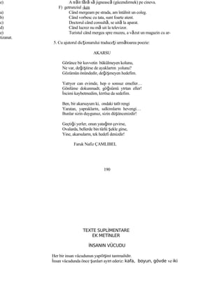e) A trăit fără să jignească (gücendirmek) pe cineva.
F) getrunziul -ken
a) Când mergeam pe strada, am întâlnit un coleg.
b) Când vorbesc cu tata, sunt foarte atent.
c) Doctorul când consultă, se uită la aparat.
d) Când lucrez nu mă uit la televizor.
e) Turistul când mergea spre muzeu, a văzut un magazin cu ar-
tizanat.
5. Cu ajutorul dicţionarului traduceţi următoarea poezie:
AKARSU
Görünce bir kuvvetin bükülmeyen kolunu,
Ne var, değiştirse de ayaklarım yolunu?
Gözümün önündedir, değişmeyen hedefim.
Yatıyor can evimde, hep o sonsuz emeller…
Gönlüme dokunmadı, göğsümü yırtan eller!
İncimi kaybetmedim, kırılsa da sedefim.
Ben, bir akarsuyum ki, ondaki tatlı rengi
Yaratan, yaprakların, salkımların hevengi…
Bunlar sizin duygunuz, sizin düşüncenizdir!
Geçtiği yerler, onun yatağını çevirse,
Ovalarda, bellerde bin türlü şekle girse,
Yine, akarsuların, tek hedefi denizdir!
Faruk Nafiz ÇAMLIBEL
190
TEXTE SUPLİMENTARE
EK METİNLER
İNSANIN VÜCUDU
Her bir insan vücudunun yapılışını tanımalıdır.
İnsan vücudunda önce şunları ayırt ederiz: kafa, boyun, gövde ve iki
 