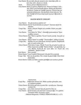 Esen Hanım: Bu yaz tatile çıkacak zamanım yok. Ama kışın yıllık iz-
nimi alıp, tatile çıksam iyi olacak.
Nesil: Nereye gitmeyi düşünüyorsunuz?
Esen Hanım: Bursa’ya gitmeyi düşünüyorum. Birsen ile Haşim’i özle-
dim. Hele Ceren burnumda tütüyor. Birkaç gün Birsenler’
de kalırım. Oradan da Uludağ’a geçerim. İznimizi hep yaz
aylarında kullanıyoruz. Kış sporlarını ihmal ediyoruz. Bu
kış Uludağ’da bir hoca tutup kayak kaymayı öğrenmek is-
tiyorum.
BUGÜN NEREYE GİDELİM?
Esen Hanım: Bu gün tiyatroya gidelim mi?
Erksin Hanım: Devlet Tiyatrolarında ne oynuyor? İsterseniz şöyle bir
bakalım.
Cengiz Bey: Haydi, yürüyün! Bugün çok yorulduk. Hiçbir yere gide-
meyiz.
Esin Hanım: Yeni Sahne’de “Mine”, Altındağ tiyatrosunda da “Kara-
caoğlan oynuyor.
Erksin Hanım: Ben “Mine’yi gördüm. Necati Cumalı yazmış. Ama pek iyi
değil.
Esen Hanım: Dinçer Sümer’in yazdığı “”Karacaoğlan” oldukça iyiymiş.
Cengiz Bey: Mutlaka bir yere gideceksek sinemaya gidelim. Bugünlerde
pek iyi tiyatro oyunu yok.
Erksin Hanım: Öyle deme Cengiz. Büyük Tiyatro’da çok güzel oyunlar var.
Orhan Asena’nın yazdığı “Hurrem Sultan “ çok güzelmiş. Ay-
rıca Büyük Tiyatro’da bir oyun daha var. Neydi adı, evet,
hatırladım. “Beşinci Frank”
Esen Hanım: Kim yazmış?
Erksin Hanım: Yazar Friedrich Dürrenmatt. Çok güzel bir oyunmuş.
Cengiz Bey: Ben onu da gördüm. Pek o kadar da güzel değil. Biraz fazla
abartmışlar.
Erksin Hanım: Galiba sen bütün oyunları gördüğün için tiyatroya gitmek
193
istemiyorsun.
Cengiz Bey: Doğrusunu istersen öyle. Bütün oyunları görmedim, ama
iyi olanlarını gördüm.
Erksin Hanım: Biz de her gün televizyonda film seyrediyoruz. Sinemayı
unuttuk bile.
Cengiz Bey: Ama Akün sineması’nda çok güzel bir film var.
Esen Hanım: Şimdi burada ayak üstü karar veremeyeceğiz. Eve gidelim.
Gazetelere bakar, bir karara varırız.
(Mehmet Hengirmen, TÜRKÇE ÖĞRENİYORUZ,2, s.127)
 