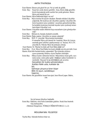 ANTİK TİYATRODA
Esen Hanım: Burası çok güzel bir yer. Ne iyi ettik de geldik.
Emin Bey: İnsan her yerde denize girebilir. Ama, böyle doğa güzellik-
leriyle kaynaşmış tarihi eserleri her yerde göremez. Bence
Myra çok önemli bir yer.
Esen Hanım: Myra hakkında bilgin var mı?
Emin Bey: Myra üzerine bir şeyler okudum. Burada eskiden Likyalılar
yaşarmış. Bu tiyatroyu da Likyalılar yapmış. Likyalılar ölü-
lerini kayaların içine oydukları mezarlara gömerlermiş.İşte,
bu karşıda tiyatronun üzerinde kayalar içine oyulmuş mezar-
ların hepsi Likyalılar’a ait
Esen Hanım: Likyalılar neden ölülerini kaya mezarların içine gömüyorlar-
mış?
Emin Bey: Bilmem ki, burada olsalardı sorardık.
Esen Hanım: Şaka yapma. Likyalılar ne zaman yaşamış?
Emin Bey: M.Ö. V. yüzyılda Myra kentini kurmuşlar.
O zamanlar Myra çok önemli bir kentmiş. Myra ile Limyra
arasında gemi seferleri yapılıyormuş ( se faceau). M. S. IV.
yüzyılda St. Nikolas Myra’da piskopos olmuş.
Esen Hanım: St. Nikolas’ın öteki adı Noel Baba değil mi?
Emin Bey: Evet. Myra Noel Baba’nın kenti olduğu için de çok ünlü. Esen
Hanım: Kim bilir burada kimler yaşamıştır? Şu tiyatroda yüzlerce
oyun oynanmış, binlerce seyirci bunları izlemiştir.
Emin Bey: Dünya tiyatro sahnesine benzer. Milyonlarca insan gelir, oyu-
nunu oynar, sonra çeker gider. Değişen sadece kostümler ve
isimlerdir. Hayyam’ın şu dörtlüğünü çok severim:
Gerçekten bir kukla sahnesindeyiz.
Kuklacı felek usta, kuklalar da
biz.
Sahneye çıkıyoruz birer ikişer
Bitti mi oyun, sandıktayız
hepimiz.
Esen Hanım: Bu güzellikler insanı hem şair, hem filozof yapar. Bakın,
194
biz de hemen felsefeye başladık.
Emin Bey: Haklısın, sözü fazla uzatmadan gidelim. Sıcak fena bastırdı.
Geç kalmayalım.
(Mehmet Hengirmen, TÜRKÇE ÖĞRENİYORUZ, 3, s.2)
MEVLÂNA’NIN FELSEFESİ
Tayfun Bey: Salonda binlerce kişi var.
 