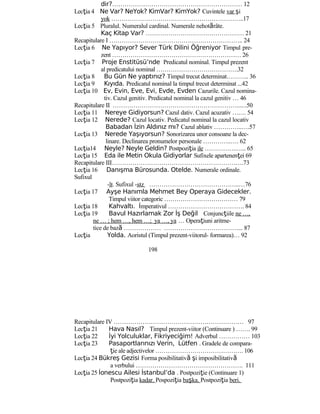 dir?……………………………………………………… 12
Lecţia 4 Ne Var? NeYok? KimVar? KimYok? Cuvintele var şi
yok ………………………………………………………..17
Lecţia 5 Pluralul. Numeralul cardinal. Numerale nehotărâte.
Kaç Kitap Var? ………………………………………… 21
Recapitulare I ……………………………………………………….. 24
Lecţia 6 Ne Yapıyor? Sever Türk Dilini Öğreniyor Timpul pre-
zent ……………………………………………………… 26
Lecţia 7 Proje Enstitüsü’nde Predicatul nominal. Timpul prezent
al predicatului nominal ………………………………….32
Lecţia 8 Bu Gün Ne yaptınız? Timpul trecut determinat……….. 36
Lecţia 9 Kıyıda. Predicatul nominal la timpul trecut determinat ...42
Lecţia 10 Ev, Evin, Eve, Evi, Evde, Evden Cazurile. Cazul nomina-
tiv. Cazul genitiv. Predicatul nominal la cazul genitiv … 46
Recapitulare II ……………………………………………………......50
Lecţia 11 Nereye Gidiyorsun? Cazul dativ. Cazul acuzativ ….... 54
Lecţia 12 Nerede? Cazul locativ. Pedicatul nominal la cazul locativ
Babadan İzin Aldınız mı? Cazul ablativ …………..….57
Lecţia 13 Nerede Yaşıyorsun? Sonorizarea unor consoane la dec-
linare. Declinarea pronumelor personale …………..…. 62
Lecţia14 Neyle? Neyle Geldin? Postpoziţia ile …………….….. 65
Lecţia 15 Eda ile Metin Okula Gidiyorlar Sufixele apartenenţei 69
Recapitulare III……………………………………………………….73
Lecţia 16 Danışma Bürosunda. Otelde. Numerale ordinale.
Sufixul
-lı. Sufixul -sız ……………………………………..…76
Lecţia 17 Ayşe Hanımla Mehmet Bey Operaya Gidecekler.
Timpul viitor categoric ……………………………… 79
Lecţia 18 Kahvaltı. İmperativul ………………………………. 84
Lecţia 19 Bavul Hazırlamak Zor İş Değil Conjuncţiile ne …,
ne … ; hem …, hem …; ya …, ya … Operaţiuni aritme-
tice de bază ……………… ………………………………... 87
Lecţia Yolda. Aoristul (Timpul prezent-viitorul- formarea)… 92
198
Recapitulare IV ……………………………………………………… 97
Lecţia 21 Hava Nasıl? Timpul prezent-viitor (Continuare ) ……. 99
Lecţia 22 İyi Yolculuklar, Fikriyeciğim! Adverbul …………… 103
Lecţia 23 Pasaportlarınızı Verin, Lütfen . Gradele de compara-
ţie ale adjectivelor ……………………………………. 106
Lecţia 24 Bükreş Gezisi Forma posibilitativă şi imposibilitativă
a verbului ……………………………………………. 111
Lecţia 25 İonescu Ailesi İstanbul’da . Postpoziţie (Continuare 1)
Postpoziţia kadar. Pospoziţia başka. Postpoziţia beri.
 