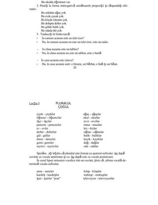 Bu okulda öğretmen var.
2. Puneţi la forma interogativă următoarele propoziţii şi răspundeţi afir-
mativ:
Bu sokakta ağaç yok.
Bu evde çocuk yok.
Bu köyde lokanta yok.
Bu dolapta defter yok.
Bu gölde balık yok.
Bu odada ütü yok.
5. Traduceţi în limba turcă:
- În camera aceasta este un televizor?
- Nu, în camera aceasta nu este un televizor, este un radio.
- În clasa aceasta este un tablou?
- Nu, în clasa aceasta nu este un tablou, este o hartă.
- În casa aceasta este cineva?
- Da, în casa aceasta sunt: o femeie, un bărbat, o fată şi un băiat.
20
Lecţia 5 PLURALUL
ÇOĞUL
çiçek - çiçekler ağaç - ağaçlar
öğrenci - öğrenciler okul - okullar
işçi - işçiler avcı - avcılar
pencere - pencereler masa - masalar
ev - evler kız - kızlar
defter - defterler oğlan - oğlanlar
gül - güller balık - balıklar
deniz - denizler kayık - kayıklar
gemi- gemiler dağ - dağlar
seyirci - seyirciler oda - odalar
Sperăm, aţi înţeles că pluralul este format cu ajutorul sufixului -ler după
cuvinte cu vocale anterioare şi cu -lar după cele cu vocale posterioare.
În cazul lipsei armoniei vocalice într-un cuvânt, ştim că, ultima vocală de-
termină vocala sufixului.
anne - anneler kitap - kitaplar
kardeş - kardeşler mektup - mektuplar
şair - şairler “poet” televizyon - televizyonlar
 