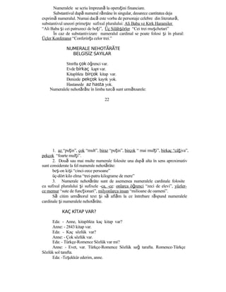 Numeralele se scriu împreună la operaţini financiare.
Substantivul după numeral rămâne în singular, deoarece cantitatea deja
exprimă numeralul. Numai dacă este vorba de personaje celebre din literatură,
substantivul uneori primeşte sufixul pluralului: Ali Baba ve Kırk Haramiler
“Ali Baba şi cei patruzeci de hoţi”, Üç Silâhşörler “Cei trei muşchetari”
În caz de substantivizare numeralul cardinal se poate folosi şi în plural:
Üçler Konferansı “Conferinţa celor trei.”
NUMERALE NEHOT R TEĂ Ă
BELGİSİZ SAYILAR
Sınıfta çok öğrenci var.
Evde birkaç kapı var.
Kitaplıkta birçok kitap var.
Denizde pekçok kayık yok.
Hastanede az hasta yok.
Numeralele nehotărăte în limba turcă sunt următoarele:
22
1. az “puţin”, çok “mult”, biraz “puţin”, birçok “ mai mulţi”, birkaç “câţiva”,
pekçok “foarte mulţi”.
2. Două sau mai multe numerale folosite una după alta în sens aproximativ
sunt considerate la fel numerale nehotărâte:
beş-on kişi “cinci-zece persoane”
üç-dört kilo elma “trei-patru kilograme de mere”
3. Numerale nehotărâte sunt de asemenea numeralele cardinale folosite
cu sufixul pluralului şi sufixele -ca, -ce: onlarca öğrenci “zeci de elevi”, yüzler-
ce memur “sute de funcţionari”, milyonlarca insan “milioane de oameni”.
Să citim următorul text şi să aflăm la ce întrebare răspund numeralele
cardinale şi numeralele nehotărâte.
KAÇ KİTAP VAR?
Eda: - Anne, kitaplıkta kaç kitap var?
Anne: - 2843 kitap var.
Eda: - Kaç sözlük var?
Anne: - Çok sözlük var.
Eda: - Türkçe-Romence Sözlük var mı?
Anne: - Evet, var. Türkçe-Romence Sözlük sağ tarafta. Romence-Türkçe
Sözlük sol tarafta.
Eda: -Teşekkür ederim, anne.
 