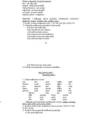 Sözler ve deyimler. Cuvinte şi expresii
kaç - cât, câţi, câte
kitaplık - bibliotecă (mobilă)
Türkçe-Romence - turc-român
sağ tarafta - pe partea dreaptă
sol tarafta - pe patea stângă
teşekkür ederim - mulţumesc
Exerci ii:ţ 1.Adăugaţi sufixul pluralului următoarelor substantive:
öğretmen, memur, kitaplık, elma, sözlüke, insan.
2. Scrieţi cu litere următoarele cifre: 7, 29, 248, 432, 583, 28 962 751.
3. Traduceţi următoarele propoziţii în limba turcă:
a) În parc sunt mulţi copii.
b) În cameră sunt cinci tablouri.
c) În casă sunt patru camere.
d) Pe strada aceasta sunt două şcoli.
e) În hotelul acesta sunt mulţi turişti
f) În casă sunt câţiva musafiri.
23
g) În dulap sunt cinci -şase caiete.
4. Formaţi cinci propoziţii cu numerale nehotărâte.
RECAPİTULARE I
TEKRARLAMA I
1. Citiţi următoarele cuvinte:
cam çam gemi sağlık balık
bilmece cocuk gazete oğlan ılık
gece çekmece gezi ağaç sıcak
kapıcı çekiç gitmek doğru altı
gazeteci çanta güzel soğuk kırk
öğrenci kutu ütü yedi
öğle arkadaş köylü yetmiş
söz kiraz üzüm seyir
dört okul küçük kayık
2. Adăugaţi sufixul pluralului următoarelor cuvinte: mağaza, arkadaş,
deniz, satıcı, defter, göl, seyirci, doktor.
3. Scrieţi în limba turcă următoarele cifre cu cuvinte : 84 875, 17 624,
35 967, 38 456.
4. Puneţi în forma negativă următoarele propoziţii:
a) Bu çocuk öğrencidir.
 