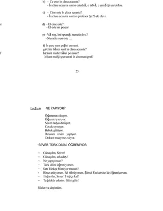 b) - Ce este în clasa aceasta?
- În clasa aceasta sunt o catedră, o tablă, o cretă şi un tablou.
c) - Cine este în clasa aceasta?
- În clasa aceasta sunt un profesor şi 26 de elevi.
d d) - El cine este?
- El este un pescar.
e) - Vă rog, îmi spuneţi numele dvs.?
- Numele meu este …
f) În parc sunt puţini oameni.
g) Câte bănci sunt în clasa aceasta?
f h) Sunt multe bărci pe mare?
i) Sunt mulţi spectatori în cinematograf?
25
Lecţia 6 NE YAPIYOR?
Öğretmen okuyor.
Öğrenci yazıyor.
Sever radyo dinliyor.
Çocuk oynuyor.
Bebek gülüyor.
Ressam resim yapıyor.
Doktor muayene ediyor.
SEVER TÜRK DİLİNİ ÖĞRENİYOR
- Günaydın, Sever!
- Günaydın, arkadaş!
- Ne yapıyorsun?
- Türk dilini öğreniyorum.
- Sen Türkçe bilmiyor musun?
- Biraz anlıyorum. İyi bilmiyorum. Şimdi Üniversite’de öğreniyorum.
- Başarılar, Sever! Hoşça kal!
- Teşekkür ederim. Güle güle!
Sözler ve deyimler:
 